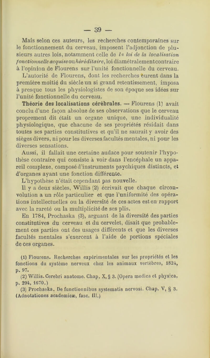 Mais selon ces auteurs, les recherches contemporaines sur le fonctionnement du cerveau, imposent l’adjonction de plu- sieurs autres lois, notamment celle de li loi de la localisation fonctionnelle acquise owhèrè dit aire, loi diamétralementcontraire à l’opinion de Flourens sur l’unité fonctionnelle du cerveau. L’autorité de Flourens, dont les recherches èurent dans la première moitié du siècle un si grand retentissement, imposa à presque tous les physiologistes de son époque ses idées sur l’unité fonctionnelle du cerveau. Théorie des localisations cérébrales. — Flourens (1) avait conclu d’une façon absolue de ses observations que le cerveau proprement dit était un organe unique, une individualité physiologique, que chacune de ses propriétés résidait dans toutes ses parties constitutives et qu’il ne saurait y avoir des sièges divers, ni pour les diverses facultés mentales, ni pour les diverses sensations. Aussi, il fallait une certaine audace pour soutenir l’hypo- thèse contraire qui consiste à voir dans l’encéphale un appa- reil complexe, composé d’instruments psychiques distincts, et d’organes ayant une fonction différente. L’hypothèse n’était cependant pas nouvelle. 11 y a deux siècles, Willis (2) écrivait que chaque circon- volution a un rôle particulier et que l’uniformité des opéra- tions intellectuelles ou la diversité de ces actes est en rapport avec la rareté ou la multiplicité de ses plis. En 1784, Prochaska (3), arguant de la diversité des parties constitutives du cerveau et du cervelet, disait que probable- ment ces parties ont des usages différents et que les diverses facultés mentales s’exercent à l’aide de portions spéciales de ces organes. (1) Flourens. Recherches expérimentales sur les propriétés et les fonctions du système nerveux chez les animaux vertèbres, 1824, p. 97. (2) Willis. Cerebri anatome. Chap. X, § 3. (Opéra medica et physica, p. 294, 1670.) (3) Prochaska. De functionnibus systematis nervosi. Chap. V, § 3. (Adnotationes academicæ, fasc. III.)