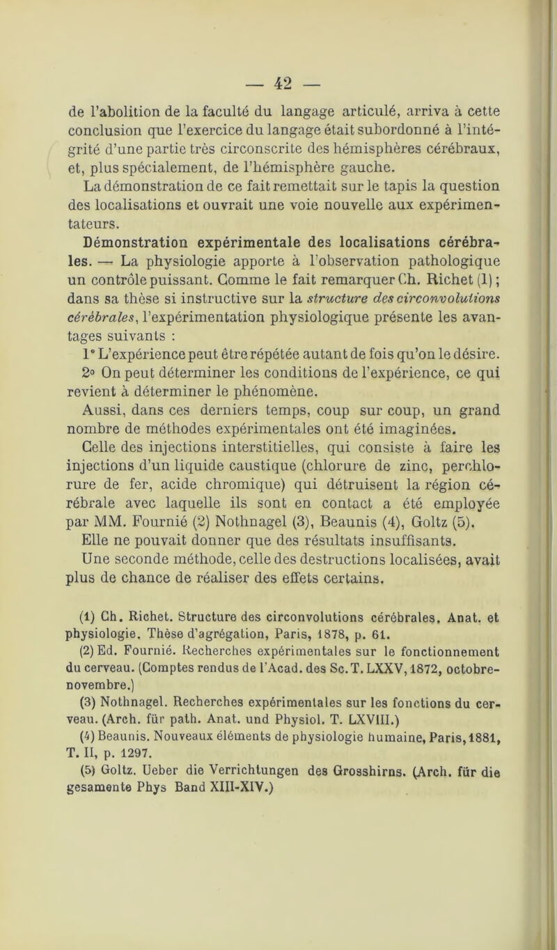 de l’abolition de la faculté du langage articulé, arriva à cette conclusion que l’exercice du langage était subordonné à l’inté- grité d’une partie très circonscriLe des hémisphères cérébraux, et, plus spécialement, de l’hémisphère gauche. La démonstration de ce fait remettait sur le tapis la question des localisations et ouvrait une voie nouvelle aux expérimen- tateurs. Démonstration expérimentale des localisations cérébra- les. — La physiologie apporte à l'observation pathologique un contrôle puissant. Gomme le fait remarquer Ch. Richet (1); dans sa thèse si instructive sur la structure des circonvolutions cérébrales, l’expérimentation physiologique présente les avan- tages suivants : 1° L’expérience peut être répétée autant de fois qu’on le désire. 2° On peut déterminer les conditions de l’expérience, ce qui revient à déterminer le phénomène. Aussi, dans ces derniers temps, coup sur coup, un grand nombre de méthodes expérimentales ont été imaginées. Celle des injections interstitielles, qui consiste à faire les injections d’un liquide caustique (chlorure de zinc, perchlo- rure de fer, acide chromique) qui détruisent la région cé- rébrale avec laquelle ils sont en contact a été employée par MM. Fournié (2) Nothnagel (3), Beaunis (4), Goltz (5). Elle ne pouvait donner que des résultats insuffisants. Une seconde méthode, celle des destructions localisées, avait plus de chance de réaliser des effets certains. (1) Ch. Richet. Structure des circonvolutions cérébrales. Anat. et physiologie. Thèse d’agrégation, Paris, i878, p. 61. (2) Ed. Fournié. Recherches expérimentales sur le fonctionnement du cerveau. (Comptes rendus de l’Acad. des Sc.T. LXXV, 1872, octobre- novembre.) (3) Nothnagel. Recherches expérimentales sur les fonctions du cer- veau. (Arch. fur path. Anat. und Physiol. T. LXV1II.) (4) Beaunis. Nouveaux éléments de physiologie humaine, Paris, 1881, T. II, p. 1297. (5) Goltz. Ueber die Verrichtungen des Grosshirns. (Arch. fur die gesamente Phys Band XIII-XIV.)