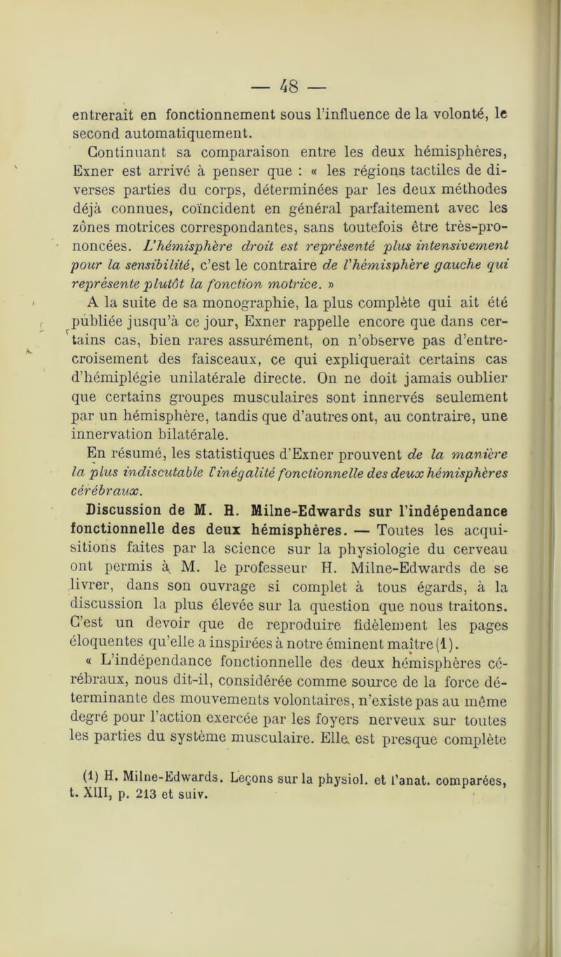 entrerait en fonctionnement sous l’influence de la volonté, le second automatiquement. Continuant sa comparaison entre les deux hémisphères, Exner est arrivé à penser que : « les régions tactiles de di- verses parties du corps, déterminées par les deux méthodes déjà connues, coïncident en général parfaitement avec les zones motrices correspondantes, sans toutefois être très-pro- noncées. L’hémisphère droit est représenté plus intensivement pour la sensibilité, c’est le contraire de l'hémisphère gauche qui représente plutôt la fonction motrice. » A la suite de sa monographie, la plus complète qui ait été publiée jusqu’à ce jour, Exner rappelle encore que dans cer- ' tains cas, bien rares assurément, on n’observe pas d’entre- croisement des faisceaux, ce qui expliquerait certains cas d’hémiplégie unilatérale directe. On ne doit jamais oublier que certains groupes musculaires sont innervés seulement par un hémisphère, tandis que d’autres ont, au contraire, une innervation bilatérale. En résumé, les statistiques d’Exner prouvent de la manière la plus indiscutable rinégalité fonctionnelle des deux hémisphères cérébraux. Discussion de M. H. Milne-Edwards sur l’indépendance fonctionnelle des deux hémisphères. — Toutes les acqui- sitions faites par la science sur la physiologie du cerveau ont permis à, M. le professeur H. Milne-Edwards de se livrer, dans son ouvrage si complet à tous égards, à la discussion la plus élevée sur la question que nous traitons. C’est un devoir que de reproduire fidèlement les pages éloquentes qu’elle a inspirées à notre éminent maître (1 ). « L’indépendance fonctionnelle des deux hémisphères cé- rébraux, nous dit-il, considérée comme source de la force dé- terminante des mouvements volontaires, n’existe pas au même degré pour l’action exercée par les foyers nerveux sur toutes les parties du système musculaire. Elle, est presque complète (1) H. Milne-Edwards. Leçons sur la physiol. et l’anat. comparées, t. XIII, p. 213 et suiv.