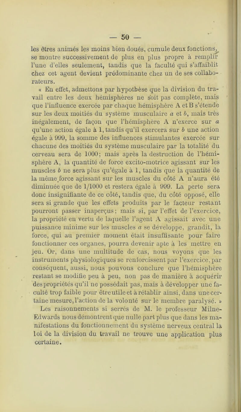 les êtres animés les moins bien doués, cumule deux fonctions^ se montre successivement de plus en plus propre à remplir l’une d’elles seulement, tandis que la faculté qui s’affaiblit chez cet agent devient prédominante chez un de ses collabo- rateurs. « En effet, admettons par hypothèse que la division du tra- vail entre les deux hémisphères ne soit pas complète, mais que l’influence exercée par chaque hémisphère A et B s’étende sur les deux moitiés du système musculaire a et è, mais très inégalement, de façon que l’hémisphère A n’exerce sur a qu’une action égale à 1, tandis qu’il exercera sur b une action égale à 999, la somme des influences stimulantes exercée sur chacune des moitiés du système musculaire par la totalité du cerveau sera de 1000; mais après la destruction de l’hémi- sphère A, la quantité de force excito-motrice agissant sur les muscles b ne sera plus qu’égale à 1, tandis que la quantité de la mèmejorce agissant sur les muscles du côté A n’aura été diminuée que de 1/1000 et restera égale à 999. La perte sera donc insignifiante de ce côté, tandis que, du côté opposé, elle sera si grande que les effets produits par le facteur restant pourront passer inaperçus ; mais si, par l’effet de l’exercice, la propriété en vertu de laquelle l’agent A agissait avec une puissance minime sur les muscles a se développe, grandit, la force, qui au premier moment était insuffisante pour faire fonctionner ces organes, pourra devenir apte à les mettre en jeu. Or, dans une multitude de cas, nous voyons que les instruments physiologiques se renforcissent par l’exercice, par conséquent, aussi, nous pouvons conclure que l’hémisphère restant se modifie peu à peu, non pas de manière à acquérir des propriétés qu’il ne possédait pas, mais à développer une fa- culté trop faible pour être utile et à rétablir ainsi, dans une cer- taine mesure, l’action de la volonté sur le membre paralysé. » Les raisonnements si serrés de M. le professeur Milne- Edwards nous démontrent que nulle part plus que dans les ma- nifestations du fonctionnement du système nerveux central la loi de la division du travail ne trouve une application plus certaine.