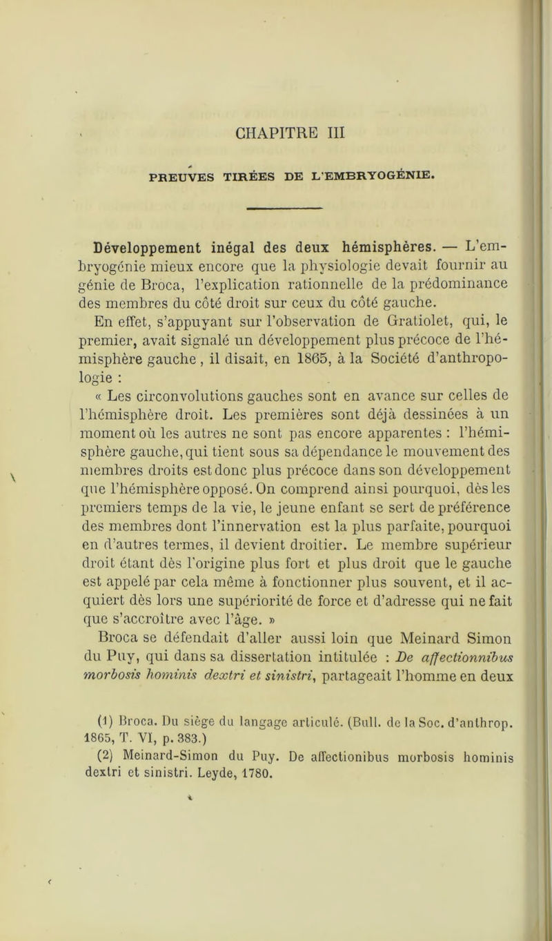 CHAPITRE III PREUVES TIRÉES DE L'EMBRYOGÉNIE. Développement inégal des deux hémisphères. — L’em- bryogénie mieux encore que la physiologie devait fournir au génie de Broca, l’explication rationnelle de la prédominance des membres du côté droit sur ceux du côté gauche. En effet, s’appuyant sur l’observation de Gratiolet, qui, le premier, avait signalé un développement plus précoce de l’hé- misphère gauche, il disait, en 1865, à la Société d’anthropo- logie : « Les circonvolutions gauches sont en avance sur celles de l’hémisphère droit. Les premières sont déjà dessinées à un moment où les autres ne sont pas encore apparentes : l’hémi- sphère gauche, qui tient sous sa dépendance le mouvement des membres droits estdonc plus précoce dans son développement que l’hémisphère opposé. On comprend ainsi pourquoi, dès les premiers temps de la vie, le jeune enfant se sert de préférence des membres dont l’innervation est la plus parfaite, pourquoi en d’autres termes, il devient droitier. Le membre supérieur droit étant dès l’origine plus fort et plus droit que le gauche est appelé par cela môme à fonctionner plus souvent, et il ac- quiert dès lors une supériorité de force et d’adresse qui ne fait que s’accroître avec l’àge. » Broca se défendait d’aller aussi loin que Meinard Simon du Puy, qui dans sa dissertation intitulée : Le affectionnibus morbosis hominis dextri et sinistri, partageait l’homme en deux (1) Broca. Du siège du langage articulé. (Bull, de la Soc. d’anlhrop. 1865, T. VI, p. 383.) (2) Meinard-Simon du Puy. De alfectionibus morbosis hominis dextri et sinistri. Leyde, 1780.