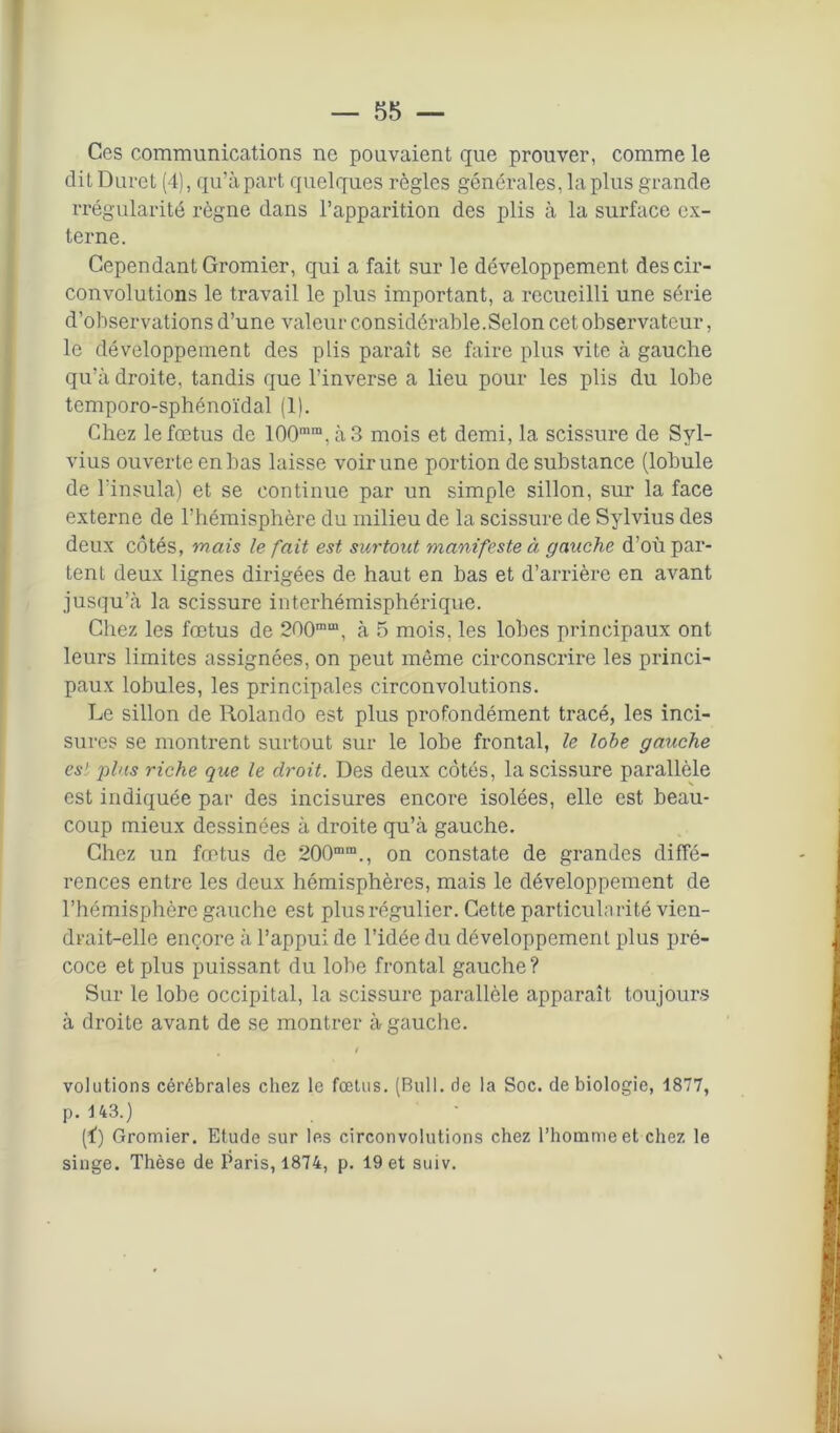 — 85 — Ces communications ne pouvaient que prouver, comme le dit Duret (4), qu’à part quelques règles générales, la plus grande rrégularité règne dans l’apparition des plis à la surface ex- terne. Cependant Gromier, qui a fait sur le développement des cir- convolutions le travail le plus important, a recueilli une série d’observations d’une valeur considérable.Selon cet observateur, le développement des plis parait se faire plus vite à gauche qu’à droite, tandis que l’inverse a lieu pour les plis du lobe temporo-sphénoïdal (1). Chez le fœtus de 100mm, à 3 mois et demi, la scissure de Syl- vius ouverte en has laisse voir une portion de substance (lobule de l’insula) et se continue par un simple sillon, sur la face externe de l’hémisphère du milieu de la scissure de Sylvius des deux côtés, mais le fait est surtout manifeste à gauche d’où par- tent deux lignes dirigées de haut en bas et d’arrière en avant jusqu’à la scissure interhémisphérique. Chez les fœtus de 200mm, à 5 mois, les lobes principaux ont leurs limites assignées, on peut même circonscrire les princi- paux lobules, les principales circonvolutions. Le sillon de llolando est plus profondément tracé, les inci- sures se montrent surtout sur le lobe frontal, le lobe gauche est plus riche que le droit. Des deux côtés, la scissure parallèle est indiquée par des incisures encore isolées, elle est beau- coup mieux dessinées à droite qu’à gauche. Chez un fœtus de 200mm., on constate de grandes diffé- rences entre les deux hémisphères, mais le développement de l’hémisphère gauche est plus régulier. Cette particularité vien- drait-elle encore à l’appui de l’idée du développement plus pré- coce et plus puissant du lobe frontal gauche? Sur le lobe occipital, la scissure parallèle apparaît toujours à droite avant de se montrer à gauche. . t volutions cérébrales chez le fœtus. (Bull, de la Soc. de biologie, 1877, p. 143.) (f) Gromier. Etude sur les circonvolutions chez l’homme et chez le singe. Thèse de Paris, 1874, p. 19 et suiv.