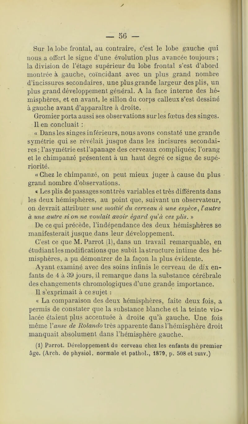 / — 5 G — Sur le lobe frontal, au contraire, c’est le lobe gauche qui nous a offert le signe d’une évolution plus avancée toujours ; la division de l’étage supérieur du lobe frontal s’est d’abord montrée à gauche, coïncidant avec un plus grand nombre d’incissures secondaires, une plus grande largeur des plis, un plus grand développement général. A la face interne des hé- misphères, et en avant, le sillon du corps calleux s’est dessiné à gauche avant d’apparaître à droite. Gromier porta aussi ses observations sur les fœtus des singes. 11 en concluait : « Dans les singes inférieurs, nous avons constaté une grande symétrie qui se révélait jusque dans les incisures secondai- res; l’asymétrie est l’apanage des cerveaux compliqués; l’orang et le chimpanzé présentent à un haut degré ce signe de supé- riorité. « Chez le chimpanzé, on peut mieux juger à cause du plus grand nombre d’observations. « Les plis de passages sont très variables et très différents dans les deux hémisphères, au point que, suivant un observateur, on devrait attribuer une moitié du cerveau à une espèce, l'autre à une autre si on ne voulait avoir egard qu'à ces plis. » De ce qui précède, l’indépendance des deux hémisphères se manifesterait jusque dans leur développement. C’est ce que M. Parrot (1), dans un travail remarquable, en étudiant les modifications que subit la structure intime des hé- misphères, a pu démontrer de la façon la plus évidente. Ayant examiné avec des soins infinis le cerveau de dix en- fants de 4 à 39 jours, il remarque dans la substance cérébrale des changements chromologiques d’une grande importance. Il s’exprimait à ce sujet : « La comparaison des deux hémisphères, faite deux fois, a permis de constater que la substance blanche et la teinte vio- lacée étaient plus accentuée à droite qu’à gauche. Une fois même l'anse de Rolando très apparente dans l’hémisphère droit manquait absolument dans l’hémisphère gauche. (1) Parrot. Développement du cerveau chez les enfants du premier