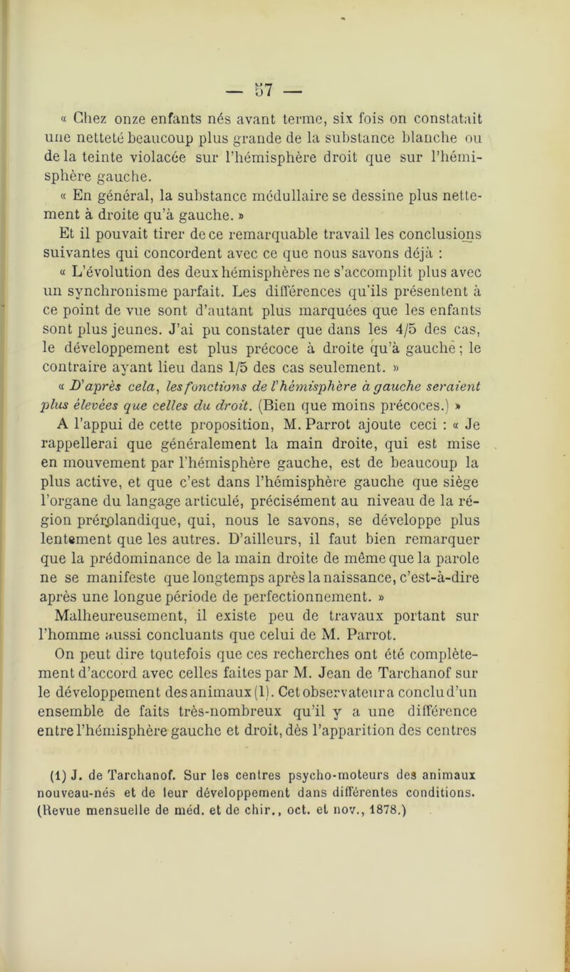 « Chez onze enfants nés avant terme, six fois on constatait une netteté beaucoup plus grande de la substance blanche ou de la teinte violacée sur l’hémisphère droit que sur l’hémi- sphère gauche. « En général, la substance médullaire se dessine plus nette- ment à droite qu’à gauche. » Et il pouvait tirer de ce remarquable travail les conclusions suivantes qui concordent avec ce que nous savons déjà : « L’évolution des deux hémisphères ne s’accomplit plus avec un synchronisme parfait. Les différences qu’ils présentent à ce point de vue sont d’autant plus marquées que les enfants sont plus jeunes. J’ai pu constater que dans les 4/5 des cas, le développement est plus précoce à droite qu’à gauche ; le contraire ayant lieu dans 1/5 des cas seulement. » « D'après cela, les fonctions de l'hémisphère à gauche seraient plus élevées que celles du droit. (Bien que moins précoces.) » A l’appui de cette proposition, M. Parrot ajoute ceci : « Je rappellerai que généralement la main droite, qui est mise en mouvement par l’hémisphère gauche, est de beaucoup la plus active, et que c’est dans l’hémisphère gauche que siège l’organe du langage articulé, précisément au niveau de la ré- gion prér.olandique, qui, nous le savons, se développe plus lentement que les autres. D’ailleurs, il faut bien remarquer que la prédominance de la main droite de même que la parole ne se manifeste que longtemps après la naissance, c’est-à-dire après une longue période de perfectionnement. » Malheureusement, il existe peu de travaux portant sur l’homme aussi concluants que celui de M. Parrot. On peut dire tqutefois que ces recherches ont été complète- ment d’accord avec celles faites par M. Jean de Tarchanof sur le développement des animaux (1). Cet observateur a conclu d’un ensemble de faits très-nombreux qu’il y a une différence entre l'hémisphère gauche et droit, dès l’apparition des centres (1) J. de Tarchanof. Sur les centres psycho-moteurs des animaux nouveau-nés et de leur développement dans différentes conditions. (Revue mensuelle de méd. et de chir., oct. et nov., 1878.)