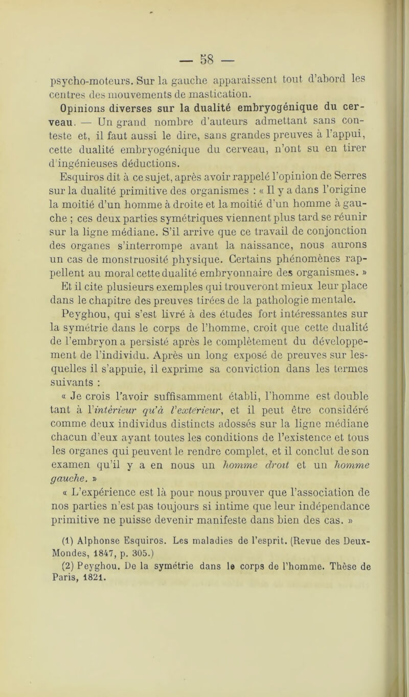 psycho-moteurs. Sur la gauche apparaissent tout d’abord les centres des mouvements de mastication. Opinions diverses sur la dualité embryoçjénique du cer- veau. — Un grand nombre d’auteurs admettant sans con- teste et, il faut aussi le dire, sans grandes preuves à l’appui, celte dualité embryogénique du cerveau, n’ont su en tirer d'ingénieuses déductions. Esquiros dit à ce sujet, après avoir rappelé l'opinion de Serres sur la dualité primitive des organismes : « Il y a dans l’origine la moitié d’un homme à droite et la moitié d’un homme à gau- che ; ces deux parties symétriques viennent plus tard se réunir sur la ligne médiane. S’il arrive que ce travail de conjonction des organes s’interrompe avant la naissance, nous aurons un cas de monstruosité physique. Certains phénomènes rap- pellent au moral cette dualité embryonnaire des organismes. » Et il cite plusieurs exemples qui trouveront mieux leur place dans le chapitre des preuves tirées de la pathologie mentale. Peygliou, qui s’est livré à des études fort intéressantes sur la symétrie dans le corps de l’homme, croit que cette dualité de l’embryon a persisté après le complètement du développe- ment de l’individu. Après un long exposé de preuves sur les- quelles il s’appuie, il exprime sa conviction dans les termes suivants : a Je crois l’avoir suffisamment établi, l’homme est double tant à Y intérieur qu’à l'extérieur, et il peut être considéré comme deux individus distincts adossés sur la ligne médiane chacun d’eux ayant toutes les conditions de l’existence et tous les organes qui peuvent le rendre complet, et il conclut de son examen qu’il y a en nous un homme droit et un homme gauche. » « L’expérience est là pour nous prouver que l’association de nos parties n’est pas toujours si intime que leur indépendance primitive ne puisse devenir manifeste dans bien des cas. » (1) Alphonse Esquiros. Les maladies de l’esprit. (Revue des Deux- Mondes, 1847, p. 305.) (2) Peyghou. De la symétrie dans le corps de l’homme. Thèse de Paris. 1821.