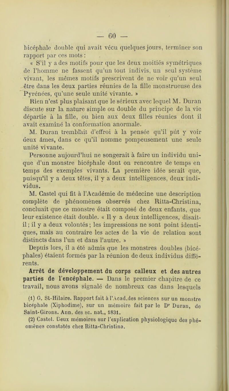 / bicéphale double qui avait vécu quelques jours, terminer son rapport par ces mots : « S’il y a des motifs pour que les deux moitiés symétriques de l’homme ne fassent qu’un tout indivis, un seul système vivant, les mêmes motifs prescrivent de ne voir qu'un seul être dans les deux parties réunies de la fille monstrueuse des Pyrénées, qu’une seule unité vivante. » Rien n’est plus plaisant que le sérieux avec lequel M. Duran discute sur la nature simple ou double du principe de la vie départie à la fille, ou bien aux deux filles réunies dont il avait examiné la conformation anormale. M. Duran trembl'ait d’effroi à la pensée qu’il put y voir deux âmes, dans ce qu’il nomme pompeusement une seule unité vivante. Personne aujourd’hui ne songerait à faire un individu uni- que d’un monstre bicéphale dont on rencontre de temps en temps des exemples vivants. La première idée serait que, puisqu’il y a deux têtes, il y a deux intelligences, deux indi- vidus. M. Castel qui fit à l’Académie de médecine une description complète de phénomènes observés chez Ritta-Christina, concluait que ce monstre ôtait composé de deux enfants, que leur existence était double. « Il y a deux intelligences, disait- il; il y a deux volontés; les impressions ne sont point identi- ques, mais au contraire les actes de la vie de relation sont distincts dans l’un et dans l’autre. » Depuis lors, il a été admis que les monstres doubles (bicé- phales) étaient formés par la réunion de deux individus diffé- rents. Arrêt de développement du corps calleux et des autres parties de l’encéphale. — Dans le premier chapitre de ce travail, nous avons signalé de nombreux cas dans lesquels (1) G. St-Hilaire. Rapport fait à l’Acad.des sciences sur un monstre bicéphale (Xiphodime), sur un mémoire fait par le Dr Duran, de Saint-Girons. Ann. des sc. nat., 1831. (2) Castel. Deux mémoires sur l’explication physiologique des phé- omènes constatés chez Ritta-Christina.