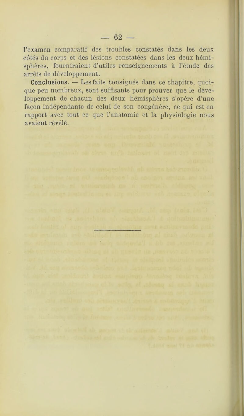 l’examen comparatif des troubles constatés dans les deux côtés du corps et des lésions constatées dans les deux hémi- sphères, fourniraient d’utiles renseignements à l’étude des arrêts de développement. Conclusions. — Les faits consignés dans ce chapitre, quoi- que peu nombreux, sont suffisants pour prouver que le déve- loppement de chacun des deux hémisphères s’opère d’une façon indépendante de celui de son congénère, ce qui est en rapport avec tout ce que l’anatomie et la physiologie nous avaient révélé.