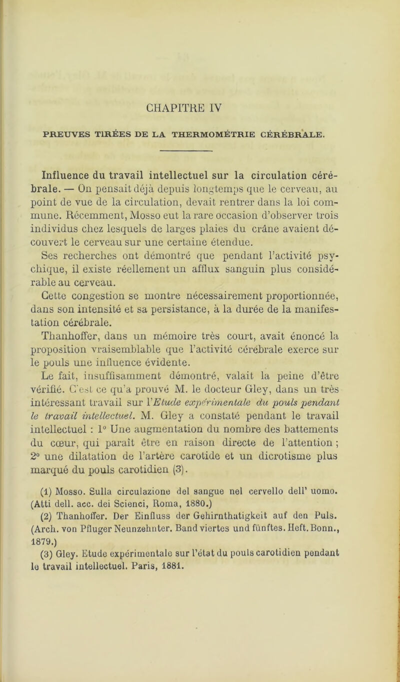 CHAPITRE IV PREUVES TIRÉES DE LA THERMOMÉTRIE CÉRÉBRALE. Influence du travail intellectuel sur la circulation céré- brale. — On pensait déjà depuis longtemps que le cerveau, au point de vue de la circulation, devait rentrer dans la loi com- mune. Récemment, Mosso eut la rare occasion d’observer trois individus chez lesquels de larges plaies du crâne avaient dé- couvert le cerveau sur une certaine étendue. Ses recherches ont démontré que pendant l’activité psy- chique, il existe réellement un afflux sanguin plus considé- rable au cerveau. Cette congestion se montre nécessairement proportionnée, dans son intensité et sa persistance, à la durée de la manifes- tation cérébrale. ThanhofTer, dans un mémoire très court, avait énoncé la proposition vraisemblable que l’activité cérébrale exerce sur le pouls une influence évidente. Le fait, insuffisamment démontré, valait la peine d’être vérifié. C'est ce qu’a prouvé M. le docteur Gley, dans un très intéressant travail sur Y Etude experimentale du pouls pendant le travail intellectuel. M. Gley a constaté pendant le travail intellectuel : 1° Une augmentation du nombre des battements du cœur, qui parait être en raison directe de l’attention ; 2° une dilatation de l’artère carotide et un dicrotisme plus marqué du pouls carotidien (3). (1) Mosso. Sulla circulazione del sangue nel cervello dell’ uomo. (Atti dell. acc. dei Scienci, Rorna, 1880.) (2) ThanholTer. Der Einfluss der Gehirnthatigkeit auf den Puis. (Arch. von Pfluger Neunzehnter. Bandviertes und fünftes. Heft.Bonn., 1879.) (3) Gley. Etude expérimentale sur l’état du pouls carotidieu pendant lo travail intellectuel. Paris, 1881.