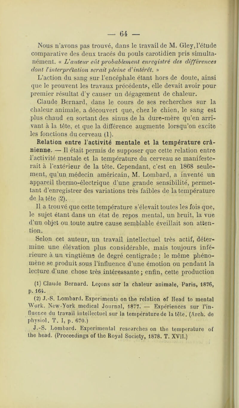 Nous n’avons pas trouvé, dans le travail de M. Gley, l’étude comparative des deux tracés du pouls carotidien pris simulta- nément. « L'auteur eût 'probablement enregistré des différences dont l'interprétation serait pleine d'intérêt. » L’action du sang sur l’encéphale étant hors de doute, ainsi que le prouvent les travaux précédents, elle devait avoir pour premier résultat d'y causer un dégagement de chaleur. Claude Bernard, dans le cours de ses recherches sur la chaleur animale, a découvert que, chez le chien, le sang est plus chaud en sortant des sinus de la dure-mère qu’en arri- vant à la tête, et que la différence augmente lorsqu’on excite les fonctions du cerveau (1). Relation entre l’activité mentale et la température crâ- nienne. — Il était permis de supposer que cette relation entre l'activité mentale et la température du cerveau se manifeste- rait à l'extérieur de la tête. Cependant, c’est en 1868 seule- ment, qu’un médecin américain, M. Lombard, a inventé un appareil thermo-électrique d’une grande sensibilité, permet- tant d’enregistrer des variations très faibles de la température de la tète (2). Il a trouvé que cette température s’élevait toutes les fois que, le sujet étant dans un état de repos mental, un bruit, la vue d’un objet ou toute autre cause semblable éveillait son atten- tion. Selon cet auteur, un travail intellectuel très actif, déter- mine une élévation plus considérable, mais toujours infé- rieure à un vingtième de degré centigrade ; le même phéno- mène se produit sous l’influence d’une émotion ou pendant la lecture d'une chose très intéressante; enfin, cette production (1) Claude Bernard. Leçons sur la chaleur animale, Paris, 1876, p. 164. (2) J.-S. Lombard. Experiments on the relation of Head to mental Work. New-York medical Journal, 1877. — Expériences sur l’in- fluence du travail intellectuel sur la température de la tête. (Arch. de phvsiol. T. I, p. 670.) J.-S. Lombard. Experimental researches on the température of the head. (Proceedings of the Royal Society, 1878. T. XVII.)