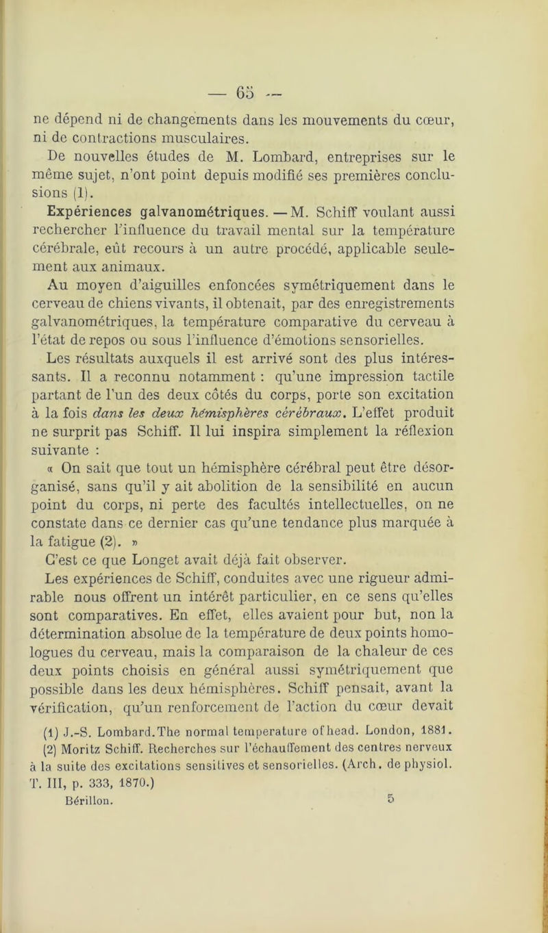 ne dépend ni de changements dans les mouvements du cœur, ni de contractions musculaires. De nouvelles études de M. Lombard, entreprises sur le même sujet, n’ont point depuis modifié ses premières conclu- sions (1). Expériences galvanométriques. — M. Schiff voulant aussi rechercher l’influence du travail mental sur la température cérébrale, eût recours à un autre procédé, applicable seule- ment aux animaux. Au moyen d’aiguilles enfoncées symétriquement dans le cerveau de chiens vivants, il obtenait, par des enregistrements galvanométriques, la température comparative du cerveau à l’état de repos ou sous l’influence d’émotions sensorielles. Les résultats auxquels il est arrivé sont des plus intéres- sants. Il a reconnu notamment : qu’une impression tactile partant de l’un des deux côtés du corps, porte son excitation à la fois dans les deux hémisphères cérébraux. L’effet produit ne surprit pas Schiff. Il lui inspira simplement la réflexion suivante : « On sait que tout un hémisphère cérébral peut être désor- ganisé, sans qu’il y ait abolition de la sensibilité en aucun point du corps, ni perte des facultés intellectuelles, on ne constate dans ce dernier cas qu’une tendance plus marquée à la fatigue (2). » C’est ce que Longet avait déjà fait observer. Les expériences de Schiff, conduites avec une rigueur admi- rable nous offrent un intérêt particulier, en ce sens qu’elles sont comparatives. En effet, elles avaient pour but, non la détermination absolue de la température de deux points homo- logues du cerveau, mais la comparaison de la chaleur de ces deux points choisis en général aussi symétriquement que possible dans les deux hémisphères. Schiff pensait, avant la vérification, qu’un renforcement de l'action du cœur devait (1) J.-S. Lombard.The normal température ofhead. London, 1881. (2) Moritz Schiff. Recherches sur réchauffement des centres nerveux à la suite des excitations sensitives et sensorielles. (Arch. de physiol. T. III, p. 333, 1870.) Bérillon. 5