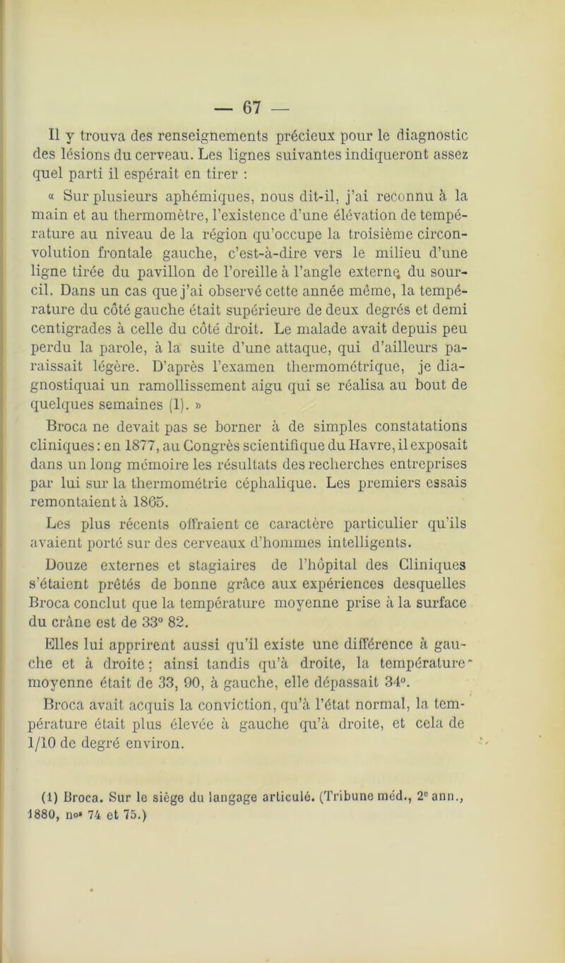 Il y trouva des renseignements précieux pour le diagnostic des lésions du cerveau. Les lignes suivantes indiqueront assez quel parti il espérait en tirer : « Sur plusieurs aphémiques, nous dit-il. j’ai reconnu à la main et au thermomètre, l’existence d’une élévation de tempé- rature au niveau de la région qu’occupe la troisième circon- volution frontale gauche, c’est-à-dire vers le milieu d’une ligne tirée du pavillon de l’oreille à l’angle externq du sour- cil. Dans un cas que j’ai observé cette année même, la tempé- rature du côté gauche était supérieure de deux degrés et demi centigrades à celle du côté droit. Le malade avait depuis peu perdu la parole, à la suite d’une attaque, qui d’ailleurs pa- raissait légère. D’après l’examen thermométrique, je dia- gnostiquai un ramollissement aigu qui se réalisa au bout de quelques semaines (1). » Broca ne devait pas se borner à de simples constatations cliniques : en 1877, au Congrès scientifique du Havre, il exposait dans un long mémoire les résultats des recherches entreprises par lui sur la thermométrie céphalique. Les premiers essais remontaient à 1865. Les plus récents offraient ce caractère particulier qu’ils avaient porté sur des cerveaux d’hommes intelligents. Douze externes et stagiaires de l’hôpital des Cliniques s’étaient prêtés de bonne grâce aux expériences desquelles Broca conclut que la température moyenne prise à la surface du crâne est de 33° 82. Elles lui apprirent aussi qu’il existe une différence à gau- che et à droite; ainsi tandis qu’à droite, la température* moyenne était de 33, 90, à gauche, elle dépassait 34°. Broca avait acquis la conviction, qu’à l’état normal, la tem- pérature était plus élevée à gauche qu’à droite, et cela de 1/10 de degré environ. (1) Broca. Sur le siège du langage articulé. (Tribune méd., 2cann., 1880, no* 74 et 75.)