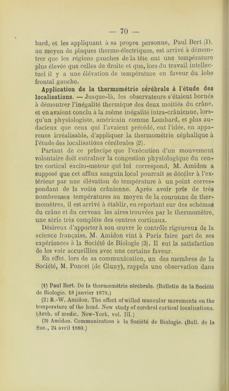 — 10 — bard, et les appliquant à sa propre personne, Paul Bert (1), au moyen de plaques thermo-électriques, est arrive à démon- trer que les régions gauches de la tête ont une température plus élevée que celles de droite et que, lors du travail intellec- tuel il y a une élévation de température en faveur du lobe frontal gauche. Application de la thermométrie cérébrale à l’étude des localisations. — Jusque-là, les observateurs s’étaient bornés à démontrer l’inégalité thermique des deux moitiés du crâne, et en avaient conclu à la même inégalité intra-crânienne, lors- qu’un physiologiste, américain comme Lombard, et plus au- dacieux que ceux qui l’avaient précédé, eut l’idée, en appa- rence irréalisable, d’appliquer la thermométrie céphalique à l’étude des localisations cérébrales (2). Partant de ce principe que l’exécution d’un mouvement volontaire doit entraîner la congestion physiologique du cen- tre cortical excito-moteur qui lui correspond, M. Amidon a supposé que cet afflux sanguin local pourrait se décéler à l’ex- térieur par une élévation de température à un point corres- pondant de 1a. voûte crânienne. Après avoir pris de très nombreuses températures au moyen de la couronne de ther- momètres, il est arrivé à établir, en reportant sur des schémas du crâne et du cerveau les aires trouvées par le thermomètre, une série très complète des centres corticaux. Désireux d’apporter à son œuvre le contrôle rigoureux de la science française, M. Amidon vint à Paris faire part de ses expériences à la Société de Biologie (3). Il eut la satisfaction de les voir accueillies avec une certaine faveur. En effet, lors de sa communication, un des membres de la Société, M. Poncet (de Gluny), rappela une observation dans (1) Paul Bert. De la thermométrie cérébrale. (Bulletin de la Société de Biologie. 18 janvier 1879.) (2) R.-W. Amidon. The eflect ofwilled muscular movements on the température of the head. New study of cérébral cortical localizations. (Arch. of medic. New-York, vol. III.) (3) Amidon. Communication à la Société de Biologie. (Bull, de la