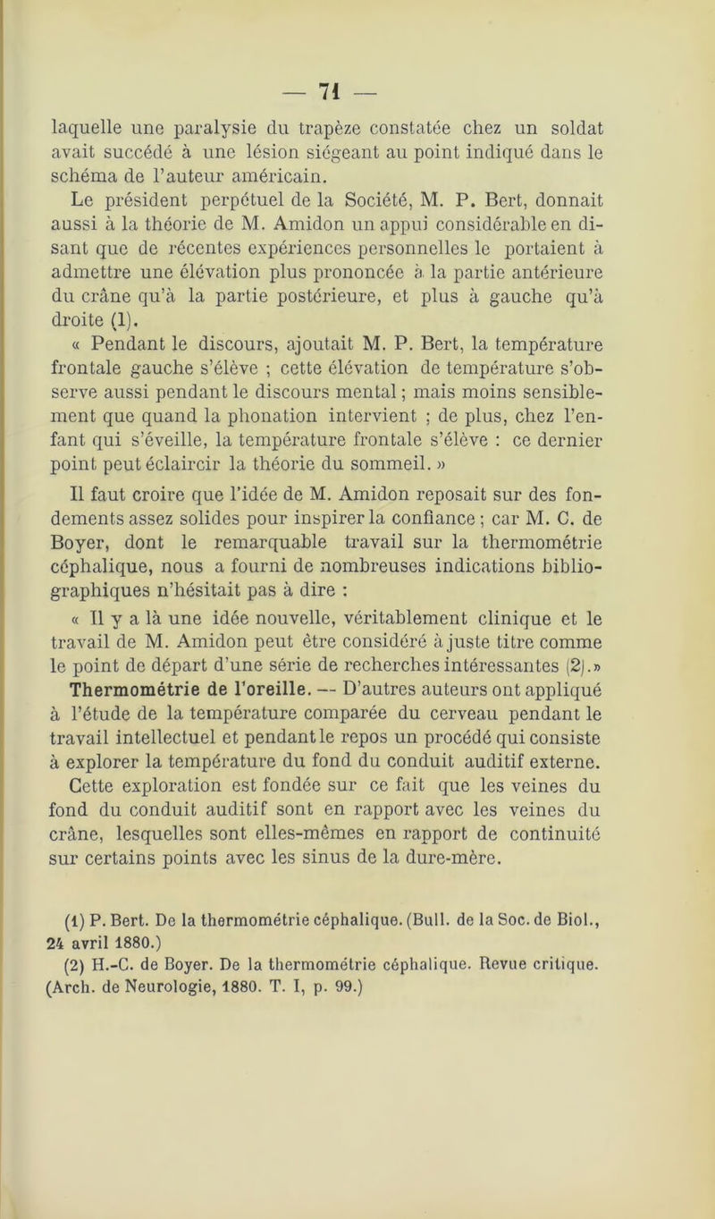 laquelle une paralysie du trapèze constatée chez un soldat avait succédé à une lésion siégeant au point indiqué dans le schéma de l’auteur américain. Le président perpétuel de la Société, M. P. Bert, donnait aussi à la théorie de M. Amidon un appui considérable en di- sant que de récentes expériences personnelles le portaient à admettre une élévation plus prononcée à la partie antérieure du crâne qu’à la partie postérieure, et plus à gauche qu’à droite (1). « Pendant le discours, ajoutait M. P. Bert, la température frontale gauche s’élève ; cette élévation de température s’ob- serve aussi pendant le discours mental ; mais moins sensible- ment que quand la phonation intervient ; de plus, chez l’en- fant qui s’éveille, la température frontale s’élève : ce dernier point peut éclaircir la théorie du sommeil. » Il faut croire que l’idée de M. Amidon reposait sur des fon- dements assez solides pour inspirer la confiance ; car M. C. de Boyer, dont le remarquable travail sur la thermométrie céphalique, nous a fourni de nombreuses indications biblio- graphiques n’hésitait pas à dire : « Il y a là une idée nouvelle, véritablement clinique et le travail de M. Amidon peut être considéré à juste titre comme le point de départ d’une série de recherches intéressantes (2j.» Thermométrie de l’oreille. — D’autres auteurs ont appliqué à l’étude de la température comparée du cerveau pendant le travail intellectuel et pendant le repos un procédé qui consiste à explorer la température du fond du conduit auditif externe. Cette exploration est fondée sur ce fait que les veines du fond du conduit auditif sont en rapport avec les veines du crâne, lesquelles sont elles-mêmes en rapport de continuité sur certains points avec les sinus de la dure-mère. (1) P. Bert. De la thermométrie céphalique. (Bull, de la Soc. de Biol., 24 avril 1880.) (2) H.-C. de Boyer. De la thermométrie céphalique. Revue critique. (Arch. de Neurologie, 1880. T. I, p. 99.)