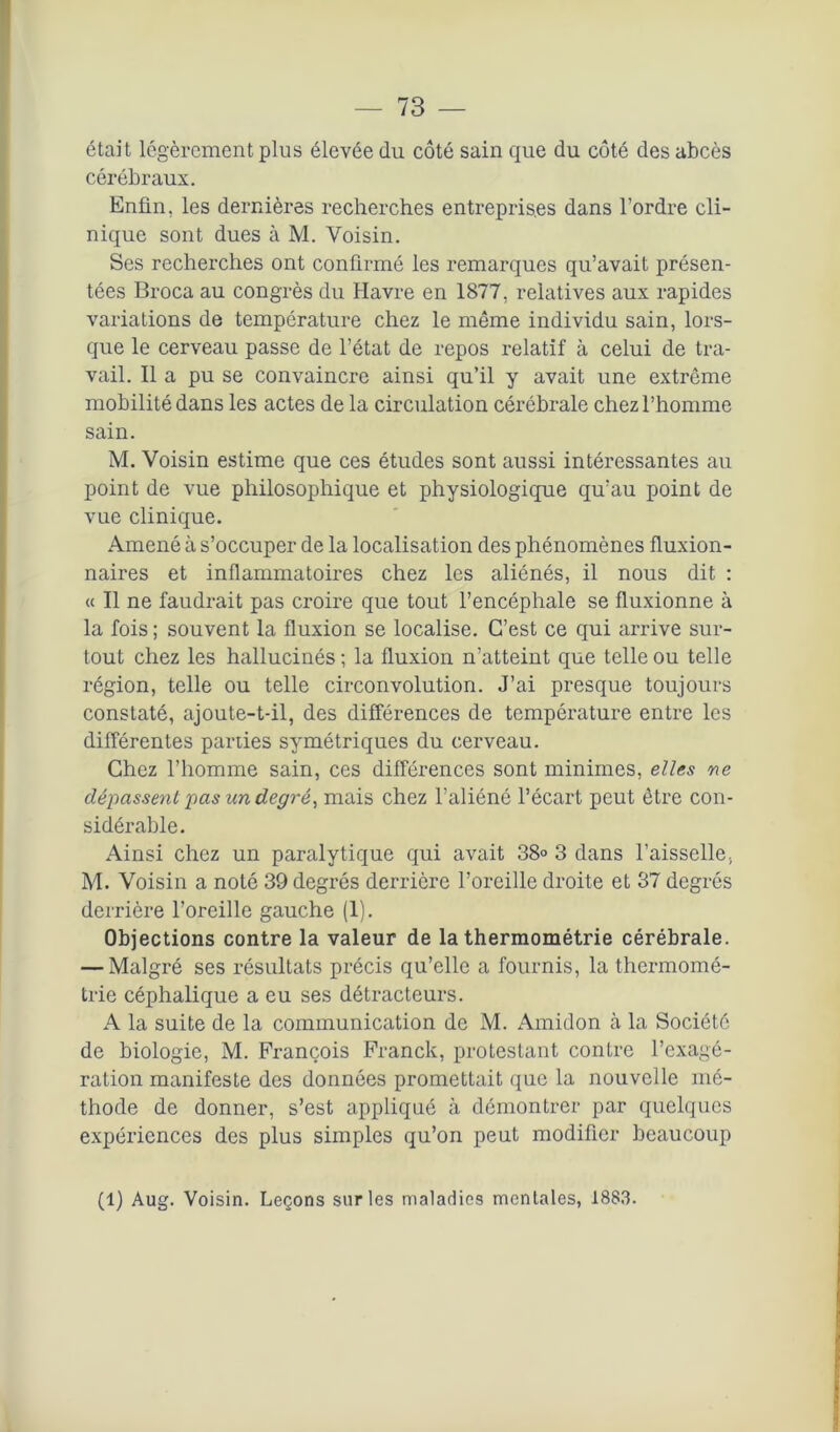 était légèrement plus élevée du côté sain que du côté des abcès cérébraux. Enfin, les dernières recherches entreprises dans l’ordre cli- nique sont dues à M. Voisin. Ses recherches ont confirmé les remarques qu’avait présen- tées Broca au congrès du Havre en 1877, relatives aux rapides variations de température chez le même individu sain, lors- que le cerveau passe de l’état de repos relatif à celui de tra- vail. Il a pu se convaincre ainsi qu’il y avait une extrême mobilité dans les actes de la circulation cérébrale chez l’homme sain. M. Voisin estime que ces études sont aussi intéressantes au point de vue philosophique et physiologique qu’au point de vue clinique. Amené à s’occuper de la localisation des phénomènes fluxion- naires et inflammatoires chez les aliénés, il nous dit : « Il ne faudrait pas croire que tout l’encéphale se fluxionne à la fois ; souvent la fluxion se localise. C’est ce qui arrive sur- tout chez les hallucinés ; la fluxion n’atteint que telle ou telle région, telle ou telle circonvolution. J’ai presque toujours constaté, ajoute-t-il, des différences de température entre les différentes parties symétriques du cerveau. Chez l’homme sain, ces différences sont minimes, elles ne dépassent pas un degré, mais chez l’aliéné l’écart peut être con- sidérable. Ainsi chez un paralytique qui avait 38° 3 dans l’aisselle., M. Voisin a noté 39 degrés derrière l’oreille droite et 37 degrés derrière l’oreille gauche (1). Objections contre la valeur de la thermométrie cérébrale. — Malgré ses résultats précis qu’elle a fournis, la thermomé- trie céphalique a eu ses détracteurs. A la suite de la communication de M. Amidon à la Société de biologie, M. François Franck, protestant contre l’exagé- ration manifeste des données promettait que la nouvelle mé- thode de donner, s’est appliqué à démontrer par quelques expériences des plus simples qu’on peut modifier beaucoup (1) Aug. Voisin. Leçons sur les maladies mentales, 1883.