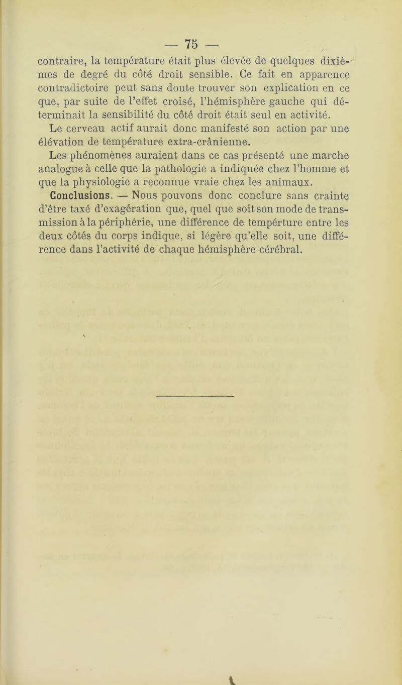 contraire, la température était plus élevée de quelques dixiè- mes de degré du côté droit sensible. Ce fait en apparence contradictoire peut sans doute trouver son explication en ce que, par suite de l’effet croisé, l’hémisphère gauche qui dé- terminait la sensibilité du côté droit était seul en activité. Le cerveau actif aurait donc manifesté son action par une élévation de température extra-crânienne. Les phénomènes auraient dans ce cas présenté une marche analogue à celle que la pathologie a indiquée chez l’homme et que la physiologie a reconnue vraie chez les animaux. Conclusions. — Nous pouvons donc conclure sans crainte d’être taxé d’exagération que, quel que soit son mode de trans- mission à la périphérie, une différence de tempérture entre les deux côtés du corps indique, si légère qu’elle soit, une diffé- rence dans l’activité de chaque hémisphère cérébral.