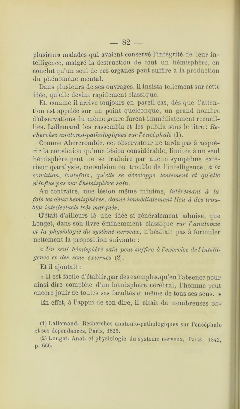 plusieurs malades qui avaient conservé l'intégrité de leur in- telligence, malgré la destruction de tout un hémisphère, en conclut qu’un seul de ces organes peut suffire à la production du phénomène mental. Dans plusieurs de ses ouvrages, il insista tellement sur cette idée, qu’elle devint rapidement classique. Et, comme il arrive toujours en pareil cas, dès que l'atten- tion est appelée sur un point quelconque, un grand nombre d’observations du même genre furent immédiatement recueil- lies. Lallemand les rassembla et les publia sous le titre : Re- cherches anatomo-pathologiques sur l'encéphale (1). Gomme Abercrombie, cet observateur ne tarda pas à acqué- rir la conviction qu’une lésion considérable, limitée à un seul hémisphère peut ne se traduire par aucun symptôme exté- rieur (paralysie, convulsion ou trouble de l’intelligence, à la condition, toutefois, qu'elle se développe lentement et qu'elle n'influe pas sur l'hémisphère sain. Au contraire, une lésion même minime, intéressant à la fois les deux hémisphères, donne immédiatement lieu à des trou- bles intellectuels très marqués. C’était d’ailleurs là une idée si généralement (admise, que Longet, dans son livre éminemment classique sur l'anatomie et la physiologie du système nerveux, n’hésitait pas à formuler nettement la proposition suivante : « Un seul hémisphère sain peut suffire àï exercice de l'intelli- gence et des sens externes (2). Et il ajoutait : « Il est facile d’établir,par des exemples,qu’en l’absence pour ainsi dire complète d’un hémisphère cérébral, l’homme peut encore jouir de toutes ses facultés et même de tous ses sens. » En effet, à l’appui de son dire, il citait de nombreuses ob- (1) Lallemand. Recherches anatomo-pathologiques sur l’encéphale et ses dépendances, Paris, 1825. (2) Longet. Anat. et physiologie du système nerveux, Paris, 1842, p. 666.