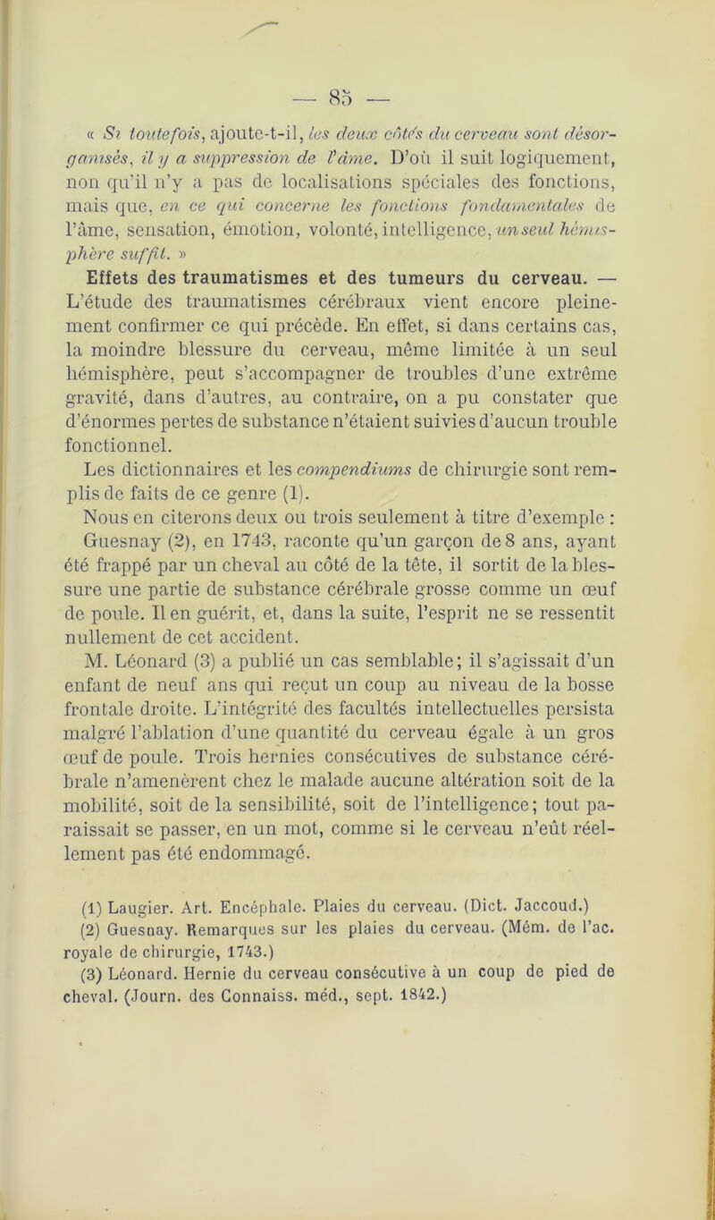 « Si toutefois, ajoute-t-il, tes deux côtds du cerveau sont désor- ganisés, il y a suppression de Vdme. D’où il suit logiquement, non qu'il n’y a pas de localisations spéciales des fonctions, mais que, en ce qui concerne les fonctions fondamentales de l’àme, sensation, émotion, volonté, intelligence, un seul hémis- phère suffit. » Effets des traumatismes et des tumeurs du cerveau. — L’étude des traumatismes cérébraux vient encore pleine- ment confirmer ce qui précède. En effet, si dans certains cas, la moindre blessure du cerveau, même limitée à un seul hémisphère, peut s’accompagner de troubles d’une extrême gravité, dans d’autres, au contraire, on a pu constater que d’énormes pertes de substance n’étaient suivies d’aucun trouble fonctionnel. Les dictionnaires et les compendiums de chirurgie sont rem- plis de faits de ce genre (1). Nous en citerons deux ou trois seulement à titre d’exemple : Guesnay (2), en 1743, raconte qu’un garçon de8 ans, ayant été frappé par un cheval au côté de la tête, il sortit de la bles- sure une partie de substance cérébrale grosse comme un œuf de poule. lien guérit, et, dans la suite, l’esprit ne se ressentit nullement de cet accident. M. Léonard (3) a publié un cas semblable; il s’agissait d’un enfant de neuf ans qui reçut un coup au niveau de la bosse frontale droite. L’intégrité des facultés intellectuelles persista malgré l’ablation d’une quantité du cerveau égale à un gros œuf de poule. Trois hernies consécutives de substance céré- brale n’amenèrent chez le malade aucune altération soit de la mobilité, soit de la sensibilité, soit de l’intelligence; tout pa- raissait se passer, en un mot, comme si le cerveau n’eût réel- lement pas été endommagé. (1) Laugier. Art. Encéphale. Plaies du cerveau. (Dict. Jaccoud.) (2) Guesnay. Remarques sur les plaies du cerveau. (Mém. de l’ac. royale de chirurgie, 1743.) (3) Léonard. Hernie du cerveau consécutive à un coup de pied de cheval. (Journ. des Connaiss. méd., sept. 1842.)