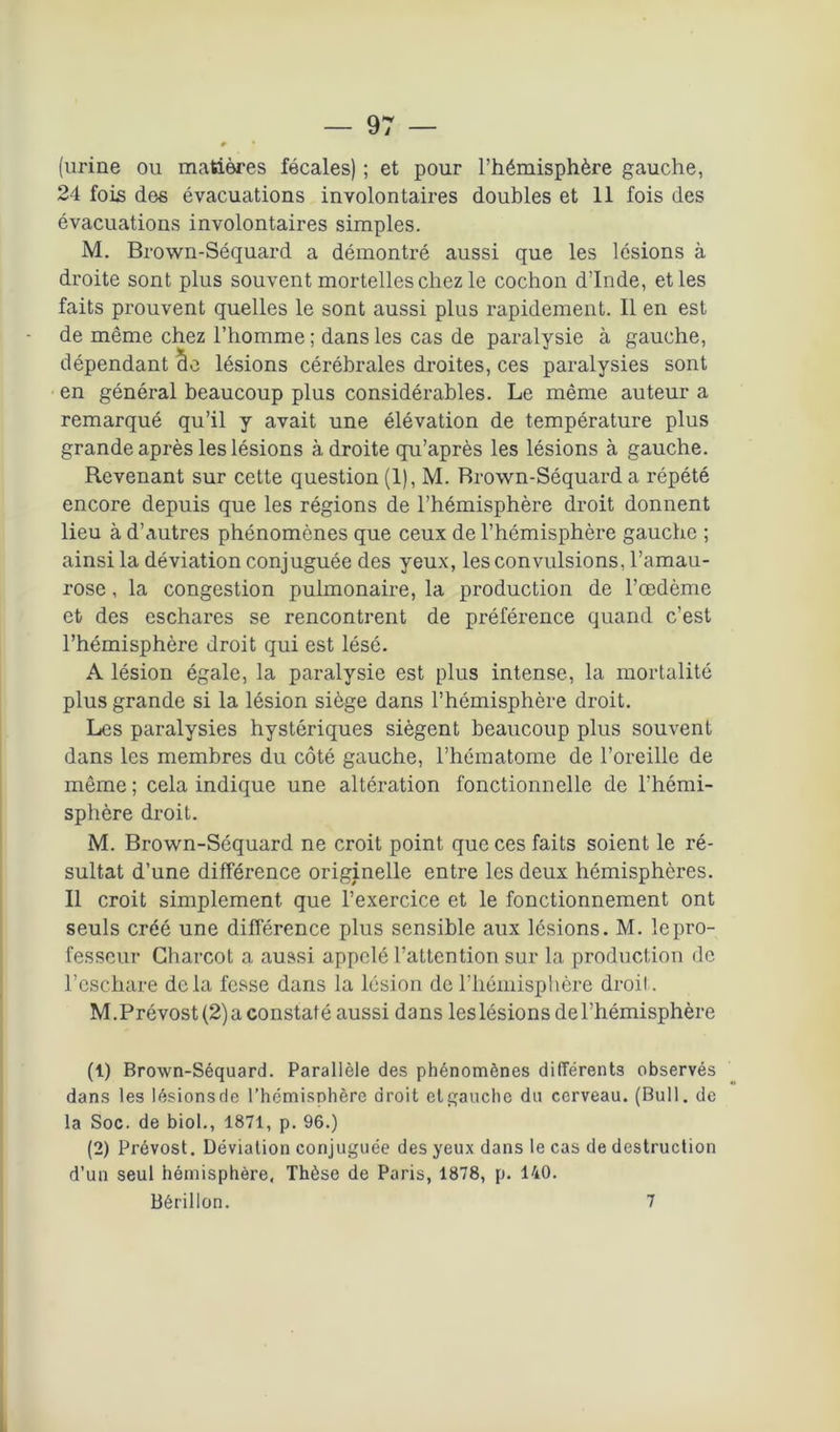 (urine ou matières fécales) ; et pour l’hémisphère gauche, 24 fois des évacuations involontaires doubles et 11 fois des évacuations involontaires simples. M. Brown-Séquard a démontré aussi que les lésions à droite sont plus souvent mortelles chez le cochon d’Inde, et les faits prouvent quelles le sont aussi plus rapidement. Il en est de même chez l’homme ; dans les cas de paralysie à gauche, dépendant cle lésions cérébrales droites, ces paralysies sont en général beaucoup plus considérables. Le même auteur a remarqué qu’il y avait une élévation de température plus grande après les lésions à droite qu’après les lésions à gauche. Revenant sur cette question (1), M. Brown-Séquard a répété encore depuis que les régions de l’hémisphère droit donnent lieu à d’autres phénomènes que ceux de l’hémisphère gauche ; ainsi la déviation conjuguée des yeux, les convulsions, l’amau- rose , la congestion pulmonaire, la production de l’œdème et des eschares se rencontrent de préférence quand c’est l’hémisphère droit qui est lésé. A lésion égale, la paralysie est plus intense, la mortalité plus grande si la lésion siège dans l’hémisphère droit. Les paralysies hystériques siègent beaucoup plus souvent dans les membres du côté gauche, l’hématome de l’oreille de même; cela indique une altération fonctionnelle de l'hémi- sphère droit. M. Brown-Séquard ne croit point que ces faits soient le ré- sultat d’une différence originelle entre les deux hémisphères. Il croit simplement que l’exercice et le fonctionnement ont seuls créé une différence plus sensible aux lésions. M. le pro- fesseur Charcot a aussi appelé l’attention sur la production de l’eschare delà fesse dans la lésion de l’hémisphère droit. M.Prévost (2) a constaté aussi dans les lésions de l’hémisphère (t) Brown-Séquard. Parallèle des phénomènes différents observés dans les lésionsde l’hémisphère droit etgauche du cerveau. (Bull, de la Soc. de biol., 1871, p. 96.) (2) Prévost. Déviation conjuguée des yeux dans le cas de destruction d’un seul hémisphère. Thèse de Paris, 1878, p. 140.