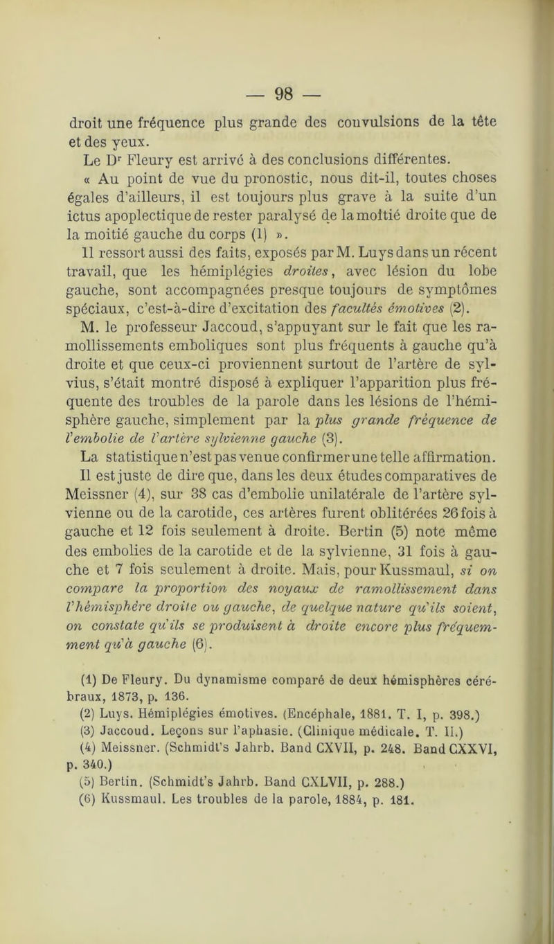 — 98 — droit une fréquence plus grande des convulsions de la tête et des yeux. Le Dr Fleury est arrivé à des conclusions différentes. « Au point de vue du pronostic, nous dit-il, toutes choses égales d’ailleurs, il est toujours plus grave à la suite d’un ictus apoplectique de rester paralysé de la moitié droite que de la moitié gauche du corps (1) ». 11 ressort aussi des faits, exposés parM. Luysdansun récent travail, que les hémiplégies droites, avec lésion du lobe gauche, sont accompagnées presque toujours de symptômes spéciaux, c’est-à-dire d’excitation des facultés émotives (2). M. le professeur Jaccoud, s’appuyant sur le fait que les ra- mollissements emboliques sont plus fréquents à gauche qu’à droite et que ceux-ci proviennent surtout de l’artère de syl- vius, s’était montré disposé à expliquer l’apparition plus fré- quente des troubles de la parole dans les lésions de l’hémi- sphère gauche, simplement par la plus grande fréquence de ïembolie de Vartère sylvienne gauche (3). La statistique n’est pas venue confirmer une telle affirmation. Il est juste de dire que, dans les deux études comparatives de Meissner (4), sur 38 cas d’embolie unilatérale de l’artère syl- vienne ou de la carotide, ces artères furent oblitérées 26 fois à gauche et 12 fois seulement à droite. Bertin (5) note même des embolies de la carotide et de la sylvienne, 31 fois à gau- che et 7 fois seulement à droite. Mais, pour Kussmaul, si on compare la proportion des noyaux de ramollissement dans Vhémisphère droite ou gauche, de quelque nature qu'ils soient, on constate qu'ils se produisent à droite encore plus fréquem- ment qu'à gauche (6). (1) De Fleury. Du dynamisme comparé de deux hémisphères céré- braux, 1873, p. 136. (2) Luys. Hémiplégies émotives. (Encéphale, 1881. T. I, p. 398.) (3) Jaccoud. Leçons sur l’aphasie. (Clinique médicale. T. II.) (4) Meissner. (Schmidt’s Jahrb. Band CXVII, p. 248. Band CXXVI, p. 340.) (5) Berlin. (Sclnnidt’s Jahrb. Band CXLVII, p. 288.)