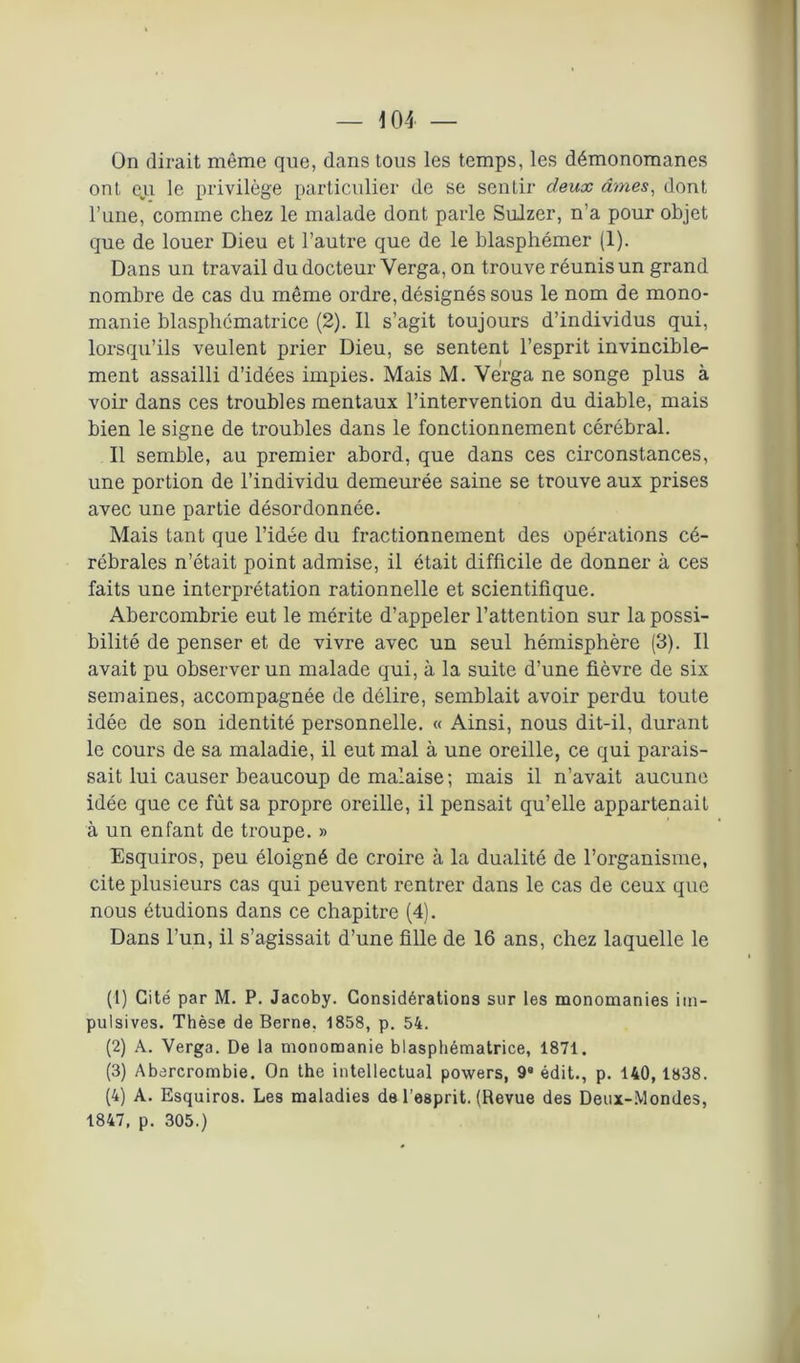 — iOI — On dirait même que, dans tous les temps, les démonomanes ont eu le privilège particulier de se sentir deux âmes, dont l’une, comme chez le malade dont parle Sulzer, n’a pour objet que de louer Dieu et l’autre que de le blasphémer (1). Dans un travail du docteur Yerga, on trouve réunis un grand nombre de cas du même ordre, désignés sous le nom de mono- manie blasphématrice (2). Il s’agit toujours d’individus qui, lorsqu’ils veulent prier Dieu, se sentent l’esprit invincible- ment assailli d’idées impies. Mais M. Verga ne songe plus à voir dans ces troubles mentaux l’intervention du diable, mais bien le signe de troubles dans le fonctionnement cérébral. Il semble, au premier abord, que dans ces circonstances, une portion de l’individu demeurée saine se trouve aux prises avec une partie désordonnée. Mais tant que l’idée du fractionnement des opérations cé- rébrales n’était point admise, il était difficile de donner à ces faits une interprétation rationnelle et scientifique. Abercombrie eut le mérite d’appeler l’attention sur la possi- bilité de penser et de vivre avec un seul hémisphère (3). Il avait pu observer un malade qui, à la suite d’une fièvre de six semaines, accompagnée de délire, semblait avoir perdu toute idée de son identité personnelle. « Ainsi, nous dit-il, durant le cours de sa maladie, il eut mal à une oreille, ce qui parais- sait lui causer beaucoup de malaise; mais il n’avait aucune idée que ce fût sa propre oreille, il pensait qu’elle appartenait à un enfant de troupe. » Esquiros, peu éloigné de croire à la dualité de l’organisme, cite plusieurs cas qui peuvent rentrer dans le cas de ceux que nous étudions dans ce chapitre (4). Dans l’un, il s’agissait d’une fille de 16 ans, chez laquelle le (1) Cité par M. P. Jacoby. Considérations sur les monomanies im- pulsives. Thèse de Berne. 1858, p. 54. (2) A. Verga. De la monomanie blasphématrice, 1871. (3) Abercrombie. On the intellectual powers, 9» édit., p. 140, 1838. (4) A. Esquiros. Les maladies de l’esprit. (Revue des Deux-Mondes, 1847, p. 305.)