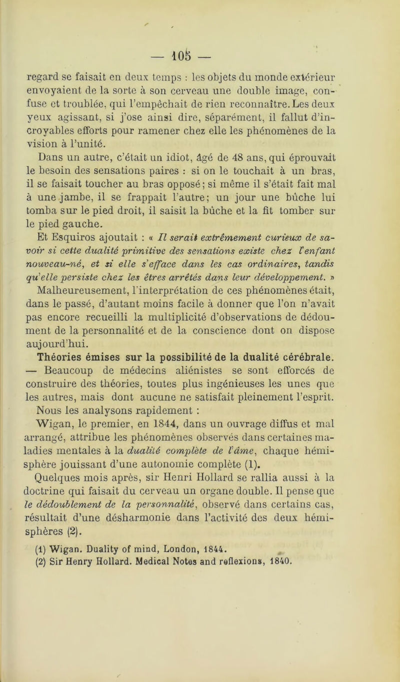 regard se faisait en deux temps : les objets du monde extérieur envoyaient de la sorte à son cerveau une double image, con- fuse et troublée, qui l’empêchait de rien reconnaître. Les deux yeux agissant, si j’ose ainsi dire, séparément, il fallut d’in- croyables efforts pour ramener chez elle les phénomènes de la vision à l’unité. Dans un autre, c’était un idiot, âgé de 48 ans, qui éprouvait le besoin des sensations paires : si on le touchait à un bras, il se faisait toucher au bras opposé; si même il s’était fait mal à une jambe, il se frappait l’autre; un jour une bûche lui tomba sur le pied droit, il saisit la bûche et la fit tomber sur le pied gauche. Et Esquiros ajoutait : « II serait extrêmement curieux de sa- voir si cette dualité primitive des sensations existe chez lenfant nouveau-né, et si elle s'efface dans les cas ordinaires, tandis qu'elle persiste chez les êtres arrêtés dans leur développement. » Malheureusement, l'interprétation de ces phénomènes était, dans le passé, d’autant moins facile à donner que l’on n’avait pas encore recueilli la multiplicité d’observations de dôdou- ment de la personnalité et de la conscience dont on dispose aujourd’hui. Théories émises sur la possibilité de la dualité cérébrale. — Beaucoup de médecins aliénistes se sont efforcés de construire des théories, toutes plus ingénieuses les unes que les autres, mais dont aucune ne satisfait pleinement l’esprit. Nous les analysons rapidement : Wigan, le premier, en 1844, dans un ouvrage diffus et mal arrangé, attribue les phénomènes observés dans certaines ma- ladies mentales à la dualité complète de l'âme, chaque hémi- sphère jouissant d’une autonomie complète (1). Quelques mois après, sir Henri Hollard se rallia aussi à la doctrine qui faisait du cerveau un organe double. Il pense que le dédoublement de la personnalité, observé dans certains cas, résultait d’une désharmonie dans l’activité des deux hémi- sphères (2). (1) Wigan. Duality of mind, London, 1844. (2) Sir Henry Hollard. Medical Notes and reflexions, 1840. z'