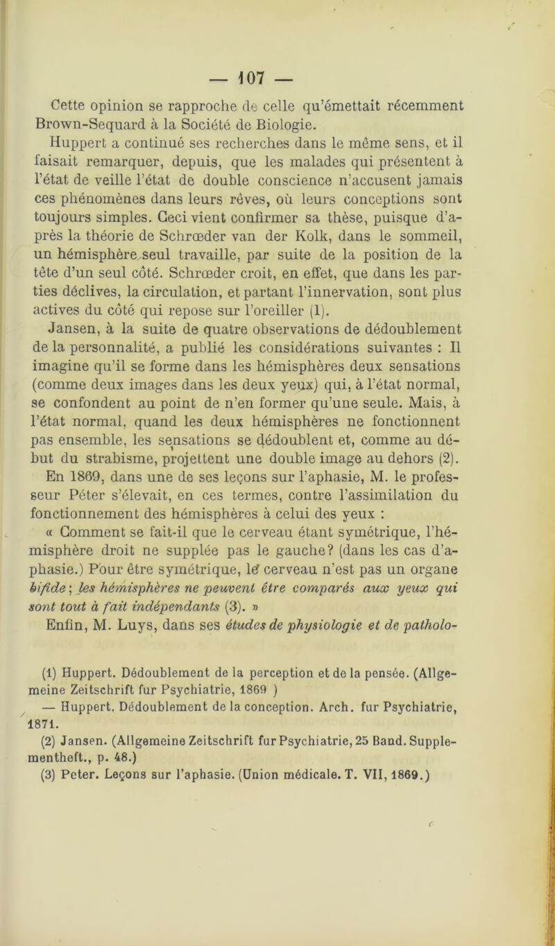 Cette opinion se rapproche (le celle qu’émettait récemment Brown-Sequard à la Société de Biologie. Huppert a continué ses recherches dans le même sens, et il faisait remarquer, depuis, que les malades qui présentent à l’état de veille l’état de double conscience n’accusent jamais ces phénomènes dans leurs rêves, où leurs conceptions sont toujours simples. Ceci vient confirmer sa thèse, puisque d’a- près la théorie de Schroeder van der Kolk, dans le sommeil, un hémisphère seul travaille, par suite de la position de la tête d’un seul côté. Schroeder croit, en effet, que dans les par- ties déclives, la circulation, et partant l’innervation, sont plus actives du côté qui repose sur l’oreiller (1). Jansen, à la suite de quatre observations de dédoublement de la personnalité, a publié les considérations suivantes : Il imagine qu’il se forme dans les hémisphères deux sensations (comme deux images dans les deux yeux) qui, à l’état normal, se confondent au point de n’en former qu’une seule. Mais, à l’état normal, quand les deux hémisphères ne fonctionnent pas ensemble, les sensations se (Redoublent et, comme au dé- but du strabisme, projettent une double image au dehors (2). En 1869, dans une de ses leçons sur l’aphasie, M. le profes- seur Péter s’élevait, en ces termes, contre l’assimilation du fonctionnement des hémisphères à celui des yeux : « Comment se fait-il que le cerveau étant symétrique, l’hé- misphère droit ne supplée pas le gauche? (dans les cas d’a- phasie.) Pour être symétrique, lef cerveau n'est pas un organe bifide ; les hémisphères ne peuvent être comparés aux yeux qui sont tout à fait indépendants (3). » Enfin, M. Luys, dans ses études de physiologie et de patholo- (1) Huppert. Dédoublement de la perception et de la pensée. (Allge- meine Zeitschrift fur Psychiatrie, 1869 ) — Huppert. Dédoublement de la conception. Arch. fur Psychiatrie, 1871. (2) Jansen. (Allgemeine Zeitschrift fur Psychiatrie, 25 Band.Supple- mentheft., p. 48.) (3) Peter. Leçons sur l’aphasie. (Union médicale. T. VII, 1869.) r