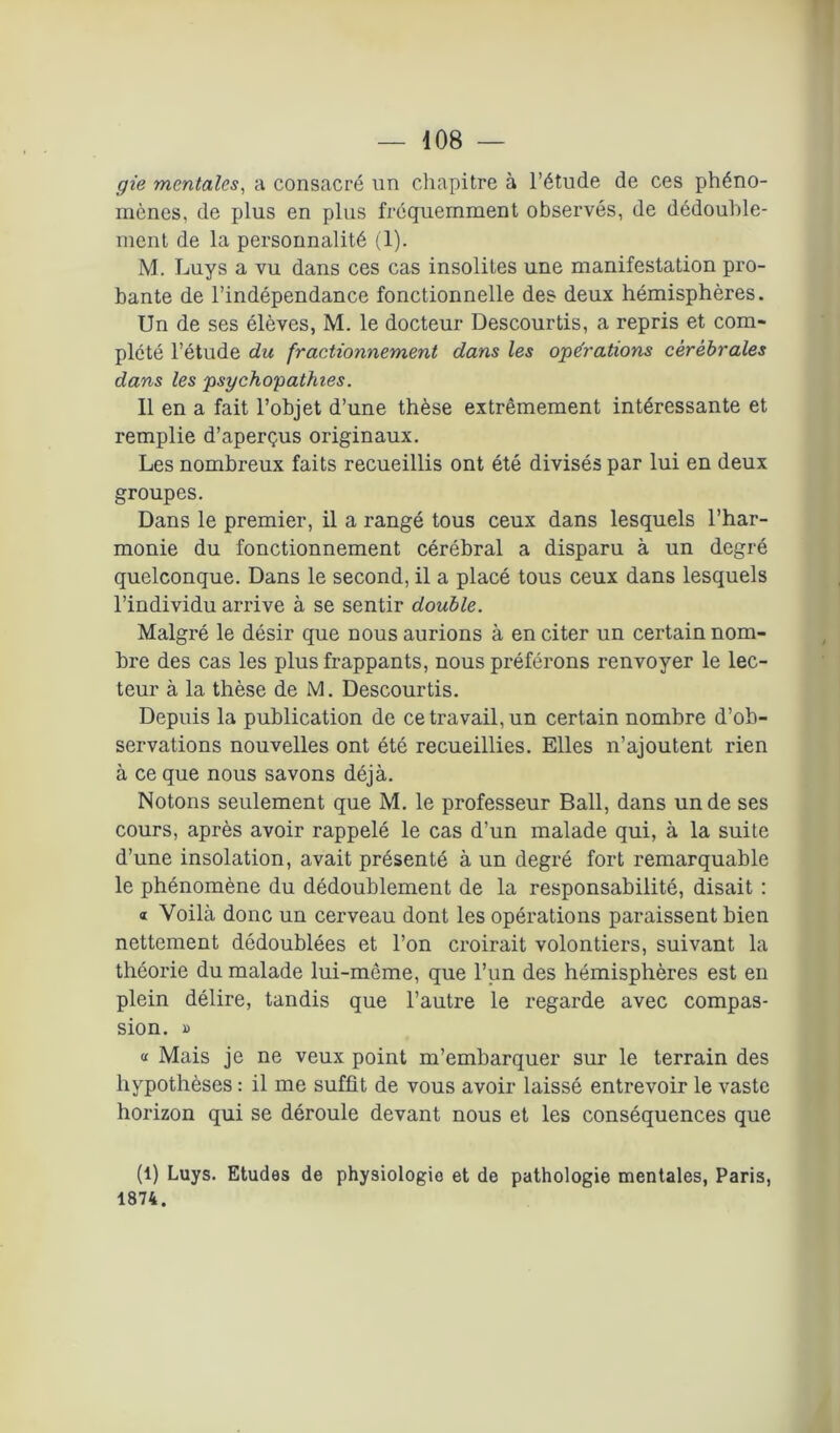 gie mentales, a consacré un chapitre à l’étude de ces phéno- mènes, de plus en plus fréquemment observés, de dédouble- ment de la personnalité (1). M. Luys a vu dans ces cas insolites une manifestation pro- bante de l’indépendance fonctionnelle des deux hémisphères. Un de ses élèves, M. le docteur Descourtis, a repris et com- plété l’étude du fractionnement dans les opérations cérébrales dans les psychopathies. Il en a fait l’objet d’une thèse extrêmement intéressante et remplie d’aperçus originaux. Les nombreux faits recueillis ont été divisés par lui en deux groupes. Dans le premier, il a rangé tous ceux dans lesquels l’har- monie du fonctionnement cérébral a disparu à un degré quelconque. Dans le second, il a placé tous ceux dans lesquels l’individu arrive à se sentir double. Malgré le désir que nous aurions à en citer un certain nom- bre des cas les plus frappants, nous préférons renvoyer le lec- teur à la thèse de M. Descourtis. Depuis la publication de ce travail, un certain nombre d’ob- servations nouvelles ont été recueillies. Elles n’ajoutent rien à ce que nous savons déjà. Notons seulement que M. le professeur Bail, dans un de ses cours, après avoir rappelé le cas d’un malade qui, à la suite d’une insolation, avait présenté à un degré fort remarquable le phénomène du dédoublement de la responsabilité, disait : « Voilà donc un cerveau dont les opérations paraissent bien nettement dédoublées et l’on croirait volontiers, suivant la théorie du malade lui-même, que l’un des hémisphères est en plein délire, tandis que l’autre le regarde avec compas- sion. » « Mais je ne veux point m’embarquer sur le terrain des hypothèses : il me suffit de vous avoir laissé entrevoir le vaste horizon qui se déroule devant nous et les conséquences que (1) Luys. Etudes de physiologie et de pathologie mentales, Paris, 1874.