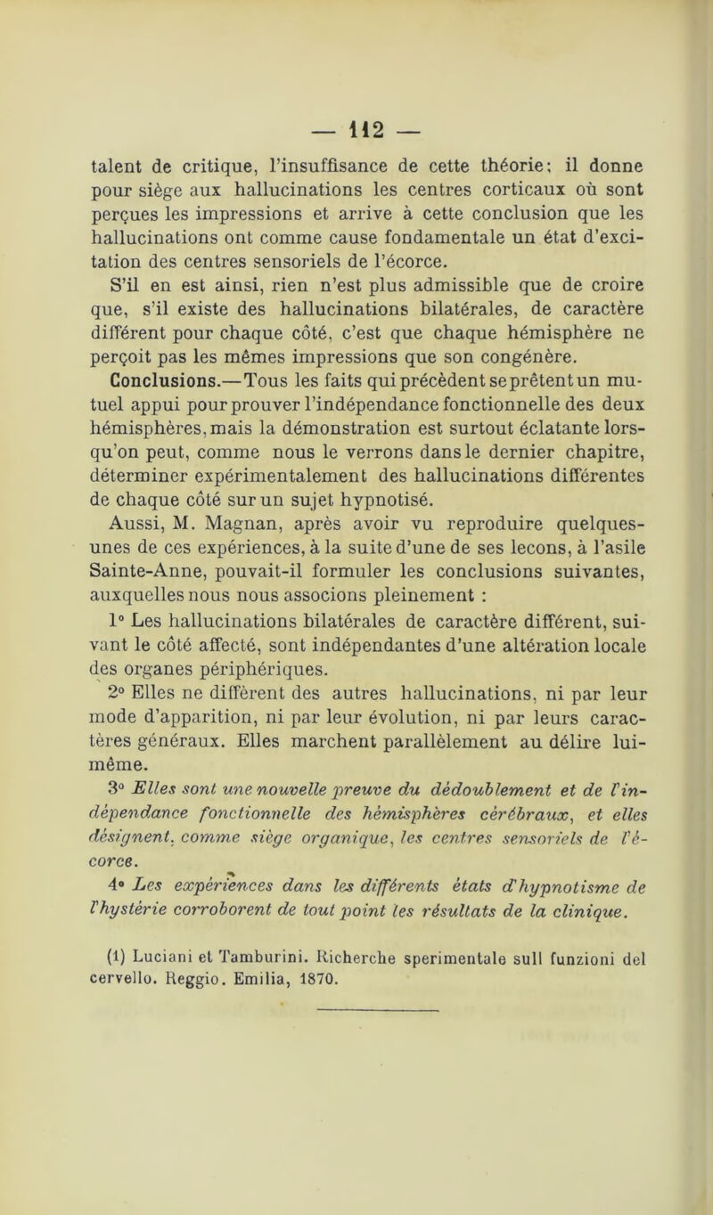 talent de critique, l’insuffisance de cette théorie; il donne pour siège aux hallucinations les centres corticaux où sont perçues les impressions et arrive à cette conclusion que les hallucinations ont comme cause fondamentale un état d’exci- tation des centres sensoriels de l’écorce. S’il en est ainsi, rien n’est plus admissible que de croire que, s’il existe des hallucinations bilatérales, de caractère différent pour chaque côté, c’est que chaque hémisphère ne perçoit pas les mêmes impressions que son congénère. Conclusions.—Tous les faits qui précèdent se prêtent un mu- tuel appui pour prouver l’indépendance fonctionnelle des deux hémisphères, mais la démonstration est surtout éclatante lors- qu’on peut, comme nous le verrons dans le dernier chapitre, déterminer expérimentalement des hallucinations différentes de chaque côté sur un sujet hypnotisé. Aussi, M. Magnan, après avoir vu reproduire quelques- unes de ces expériences, à la suite d’une de ses leçons, à l’asile Sainte-Anne, pouvait-il formuler les conclusions suivantes, auxquelles nous nous associons pleinement : 1° Les hallucinations bilatérales de caractère différent, sui- vant le côté affecté, sont indépendantes d’une altération locale des organes périphériques. 2° Elles ne diffèrent des autres hallucinations, ni par leur mode d’apparition, ni par leur évolution, ni par leurs carac- tères généraux. Elles marchent parallèlement au délire lui- même. 3° Elles sont une nouvelle preuve du dédoublement et de l'in- dépendance fonctionnelle des hémisphères cêrébratix, et elles désignent, comme siège organique, les centres sensoriels de l'é- corce. 4° Les expériences dans les différents états d'hypnotisme de l'hystérie corroborent de tout point les résultats de la clinique. (1) Luciani et Tamburini. Ilicherche sperimentale sull funzioni del cervello. Reggio. Emilia, 1870.