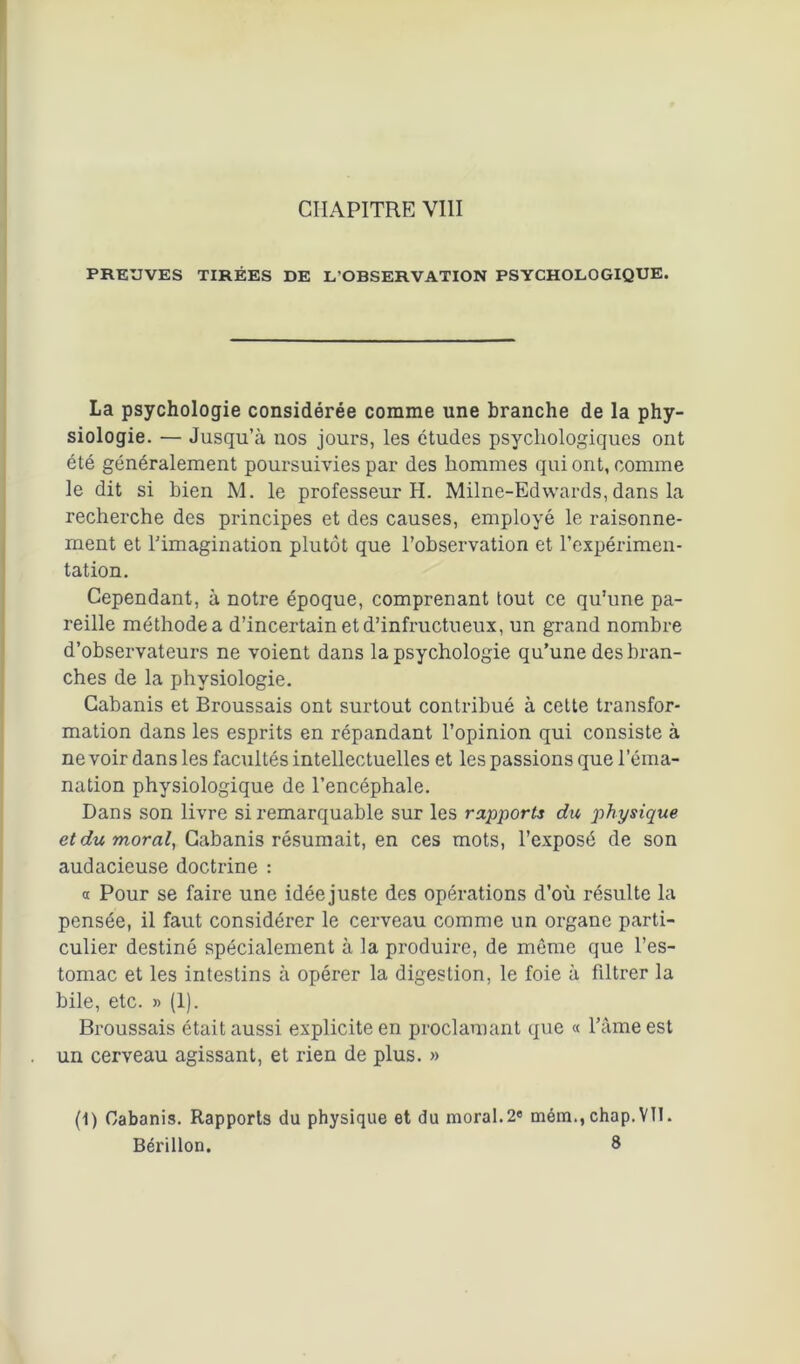 PREUVES TIRÉES DE L'OBSERVATION PSYCHOLOGIQUE. La psychologie considérée comme une branche de la phy- siologie. — Jusqu’à nos jours, les études psychologiques ont été généralement poursuivies par des hommes qui ont, comme le dit si bien M. le professeur H. Milne-Edwards, dans la recherche des principes et des causes, employé le raisonne- ment et l’imagination plutôt que l’observation et l’expérimen- tation. Cependant, à notre époque, comprenant tout ce qu’une pa- reille méthode a d’incertain et d’infructueux, un grand nombre d’observateurs ne voient dans la psychologie qu’une des bran- ches de la physiologie. Cabanis et Broussais ont surtout contribué à cette transfor- mation dans les esprits en répandant l’opinion qui consiste à ne voir dans les facultés intellectuelles et les passions que l’éma- nation physiologique de l’encéphale. Dans son livre si remarquable sur les rapports du physique et du moral, Cabanis résumait, en ces mots, l’exposé de son audacieuse doctrine : « Pour se faire une idée juste des opérations d’où résulte la pensée, il faut considérer le cerveau comme un organe parti- culier destiné spécialement à la produire, de môme que l’es- tomac et les intestins à opérer la digestion, le foie à filtrer la bile, etc. » (1). Broussais était aussi explicite en proclamant que « l’âme est un cerveau agissant, et rien de plus. » (1) Cabanis. Rapports du physique et du moral.2e mém., chap.Vll. Bérillon. 8