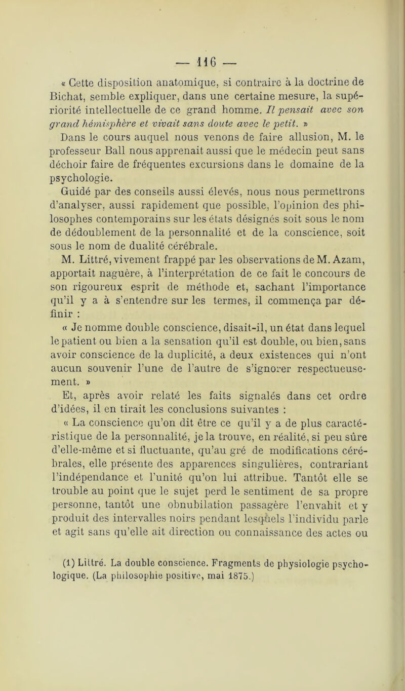 « Cette disposition anatomique, si contraire à la doctrine de Bichat, semble expliquer, dans une certaine mesure, la supé- riorité intellectuelle de ce grand homme. Il pensait avec son grand hémisphère et vivait sans doute avec le petit. » Dans le cours auquel nous venons de faire allusion, M. le professeur Bail nous apprenait aussi que le médecin peut sans déchoir faire de fréquentes excursions dans le domaine de la psychologie. Guidé par des conseils aussi élevés, nous nous permettrons d’analyser, aussi rapidement que possible, l’opinion des phi- losophes contemporains sur les états désignés soit sous le nom de dédoublement de la personnalité et de la conscience, soit sous le nom de dualité cérébrale. M. Littré, vivement frappé par les observations de M. Azam, apportait naguère, à l’interprétation de ce fait le concours de son rigoureux esprit de méthode et, sachant l’importance qu’il y a à s’entendre sur les termes, il commença par dé- finir : « Je nomme double conscience, disait-il, un état dans lequel le patient ou bien a la sensation qu’il est double, ou bien, sans avoir conscience de la duplicité, a deux existences qui n’ont aucun souvenir l’une de l’autre de s’ignorer respectueuse- ment. » Et, après avoir relaté les faits signalés dans cet ordre d’idées, il en tirait les conclusions suivantes : « La conscience qu’on dit être ce qu’il y a de plus caracté- ristique de la personnalité, je la trouve, en réalité, si peu sûre d’elle-même et si fluctuante, qu’au gré de modifications céré- brales, elle présente des apparences singulières, contrariant l’indépendance et l'unité qu’on lui attribue. Tantôt elle se trouble au point que le sujet perd le sentiment de sa propre personne, tantôt une obnubilation passagère l’envahit et y produit des intervalles noirs pendant lesquels l’individu parle et agit sans qu’elle ait direction ou connaissance des actes ou (1) Littré. La double conscience. Fragments de physiologie psycho- logique. (La philosophie positive, mai 1875.)