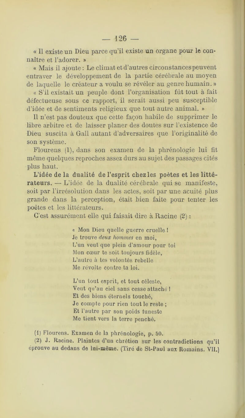 « 11 existe un Dieu parce qu’il existe un organe pour le con- naître et l’adorer. » « Mais il ajoute : Le climat et d’autres circonstances peuvent entraver le développement de la partie cérébi’ale au moyen de laquelle le créateur a voulu se révéler au genre humain. » « S’il existait un peuple dont l’organisation fût tout à fait défectueuse sous ce rapport, il serait aussi peu susceptible d’idée et de sentiments religieux que tout autre animal. » Il n’est pas douteux que cette façon habile de supprimer le libre arbitre et de laisser planer des doutes sur l’existence de Dieu suscita à Gall autant d’adversaires que l’originalité de son système. Flourens (1), dans son examen de la phrénologie lui fit même quelques reproches assez durs au sujet des passages cités plus haut. L’idée de la dualité de l’esprit chez les poètes et les litté- rateurs. — L’idée de la dualité cérébrale qui se manifeste, soit par l’irrésolution dans les actes, soit par une acuité plus grande dans la perception, était bien faite pour tenter les poètes et les littérateurs. C’est assurément elle qui faisait dire à Racine (2) : « Mon Dieu quelle guerre cruelle ! Je trouve deux hommes en moi, L’un veut que plein d’amour pour toi Mon cœur te soit toujours fidèle, L’autre à tes volontés rebelle Me révolte contre ta loi. L’un tout esprit, et tout céleste, Veut qu’au ciel sans cesse attaché ! Et des biens éternels touché, Je compte pour rien tout le reste ; Et l’autre par son poids funeste Me tient vers la terre penché. (1) Flourens. Examen de la phrénologie, p. 50. (2) J. Racine. Plaintes d’un chrétien sur les contradictions qu’il éprouve au dedans de lui-même. (Tiré de St-Paul aux Romains. VIL)