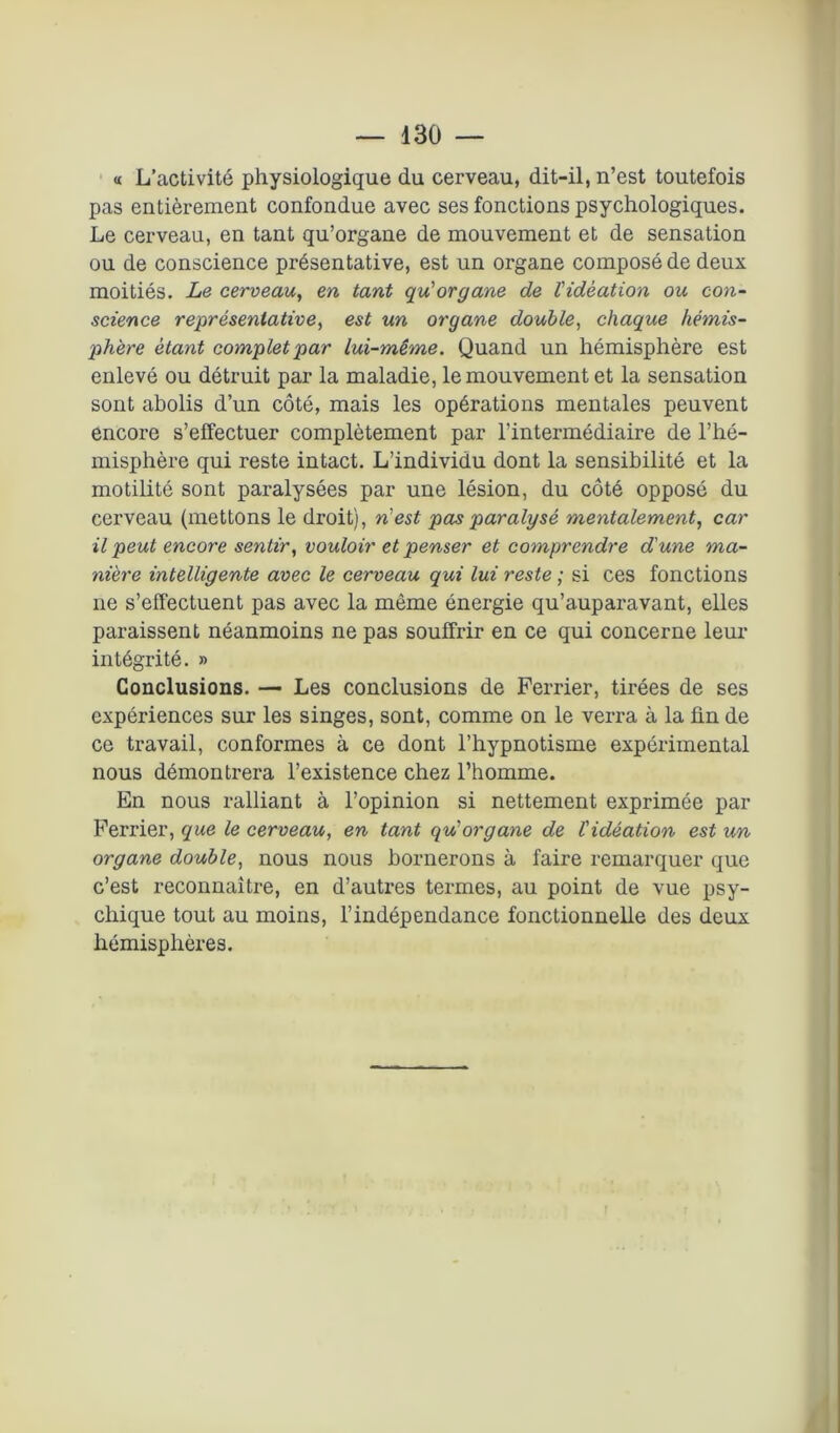 « L’activité physiologique du cerveau, dit-il, n’est toutefois pas entièrement confondue avec ses fonctions psychologiques. Le cerveau, en tant qu’organe de mouvement et de sensation ou de conscience présentative, est un organe composé de deux moitiés. Le cerveau, en tant qu'organe de l'idéation ou con- science représentative, est un organe double, chaque hémis- phère étant complet par lui-même. Quand un hémisphère est enlevé ou détruit par la maladie, le mouvement et la sensation sont abolis d’un côté, mais les opérations mentales peuvent encore s’effectuer complètement par l’intermédiaire de l’hé- misphère qui reste intact. L’individu dont la sensibilité et la motilité sont paralysées par une lésion, du côté opposé du cerveau (mettons le droit), n'est pas paralysé mentalement, car il peut encore sentir, vouloir et penser et comprendre d'une ma- nière intelligente avec le cerveau qui lui reste ; si ces fonctions ne s’effectuent pas avec la môme énergie qu’auparavant, elles paraissent néanmoins ne pas souffrir en ce qui concerne leur intégrité. » Conclusions. — Les conclusions de Ferrier, tirées de ses expériences sur les singes, sont, comme on le verra à la fin de ce travail, conformes à ce dont l’hypnotisme expérimental nous démontrera l’existence chez l’homme. En nous ralliant à l’opinion si nettement exprimée par Ferrier, que le cerveau, en tant qu'organe de l'idéation est un organe double, nous nous bornerons à faire remarquer que c’est reconnaître, en d’autres termes, au point de vue psy- chique tout au moins, l’indépendance fonctionnelle des deux hémisphères.