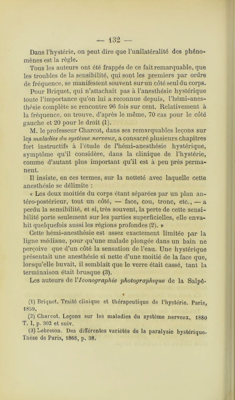 Dans l’hystérie, on peut dire que l’unilatéralité des phéno- mènes est la règle. Tous les auteurs ont été frappés de ce fait remarquable, que les troubles de la sensibilité, qui sont les premiers par ordre de fréquence, se manifestent souvent sur un côté seul du corps. Pour Briquet, qui n’attachait pas à l’anesthésie hystérique toute l’importance qu’on lui a reconnue depuis, l’hémi-anes- thésie complète se rencontre 96 fois sur cent. Relativement à la fréquence, on trouve, d’après le même, 70 cas pour le côté gauche et 20 pour le droit (1). M. le professeur Charcot, dans ses remarquables leçons sur les maladies du système nerveux, a consacré plusieurs chapitres fort instructifs à l’étude de l’hémi-anesthésie hystérique, symptôme qu’il considère, dans la clinique de l’hystérie, comme d’autant plus important qu’il est à peu près perma- nent. Il insiste, en ces termes, sur la netteté avec laquelle cette anesthésie se délimite : « Les deux moitiés du corps étant séparées par un plan an- téro-postérieur, tout un côté, — face, cou, tronc, etc., — a perdu la sensibilité, et si, très souvent, la perte de cette sensi- bilité porte seulement sur les parties superficielles, elle enva- hit quelquefois aussi les régions profondes (2). » Cette hémi-anesthésie est assez exactement limitée par la ligne médiane, pour qu’une malade plongée dans un bain ne perçoive que d’un côté la sensation de l’eau. Une hystérique présentait une anesthésie si nette d’une moitié de la face que, lorsqu’elle buvait, il semblait que le verre était cassé, tant la terminaison était brusque (3). Les auteurs de VIconographie photographique de la Salpê- (1) Briquet. Traité clinique et thérapeutique de l’hystérie. Paris, 1859. (2) Charcot. Leçons sur les maladies du système nerveux, 1880 T. I, p. 302 et suiv. (3) Lebreton. Des différentes variétés de la paralysie hystérique- Thèse de Paris, 1868, p. 38.