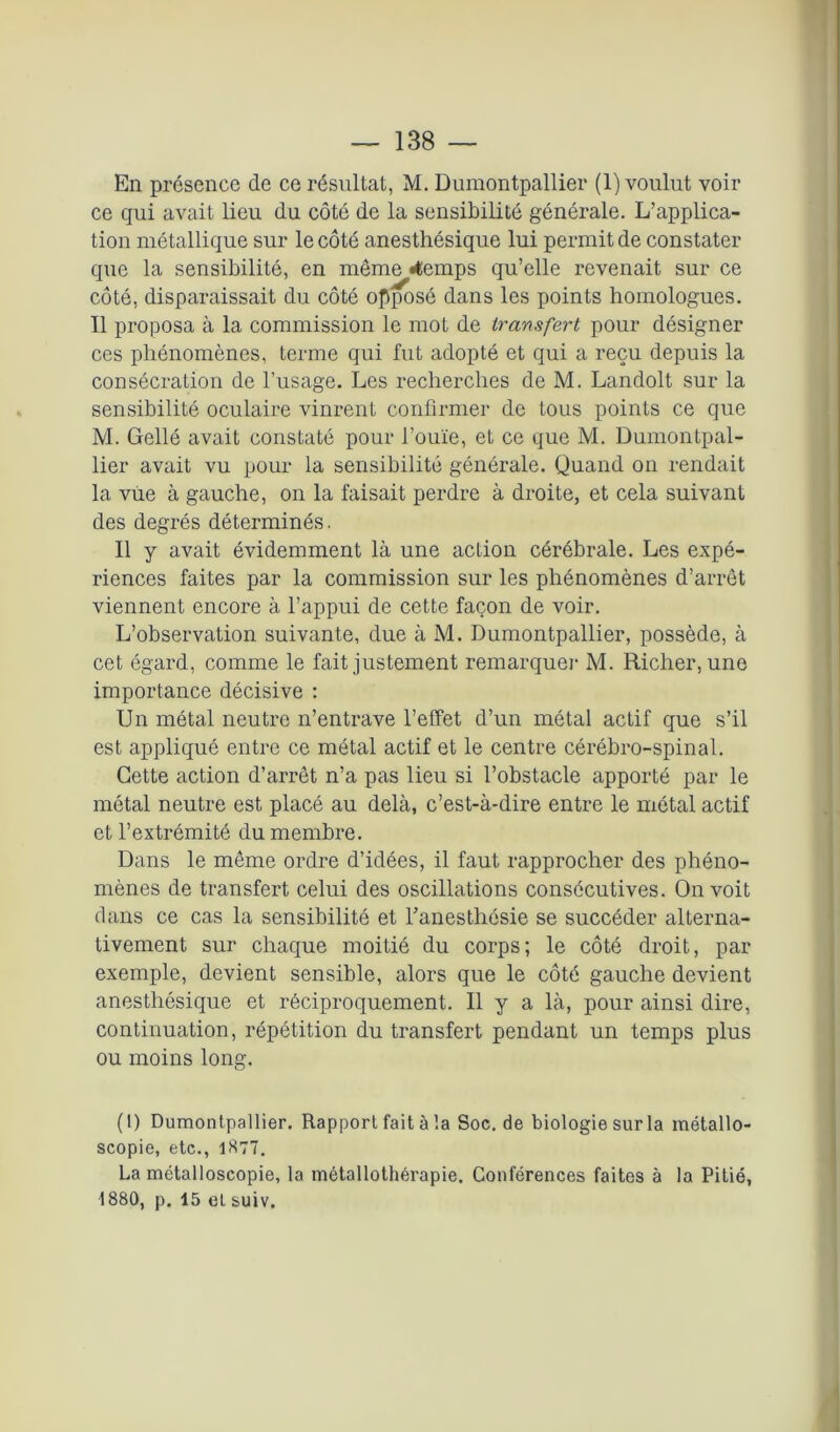 En présence de ce résultat, M. Duraontpallier (1) voulut voir ce qui avait lieu du côté de la sensibilité générale. L’applica- tion métallique sur le côté anesthésique lui permit de constater que la sensibilité, en même «temps qu’elle revenait sur ce côté, disparaissait du côté opposé dans les points homologues. Il proposa à la commission le mot de transfert pour désigner ces phénomènes, terme qui fut adopté et qui a reçu depuis la consécration de l’usage. Les recherches de M. Landolt sur la sensibilité oculaire vinrent confirmer de tous points ce que M. Gellé avait constaté pour l’ouïe, et ce que M. Dumontpal- lier avait vu pour la sensibilité générale. Quand on rendait la vue à gauche, on la faisait perdre à droite, et cela suivant des degrés déterminés. Il y avait évidemment là une action cérébrale. Les expé- riences faites par la commission sur les phénomènes d’arrêt viennent encore à l’appui de cette façon de voir. L’observation suivante, due à M. Dumontpallier, possède, à cet égard, comme le fait justement remarquer M. Ri cher, une importance décisive : Un métal neutre n’entrave l'effet d’un métal actif que s’il est appliqué entre ce métal actif et le centre cérébro-spinal. Cette action d’arrêt n’a pas lieu si l’obstacle apporté par le métal neutre est placé au delà, c’est-à-dire entre le métal actif et l’extrémité du membre. Dans le même ordre d’idées, il faut rapprocher des phéno- mènes de transfert celui des oscillations consécutives. On voit dans ce cas la sensibilité et l’anesthésie se succéder alterna- tivement sur chaque moitié du corps; le côté droit, par exemple, devient sensible, alors que le côté gauche devient anesthésique et réciproquement. Il y a là, pour ainsi dire, continuation, répétition du transfert pendant un temps plus ou moins long. (t) Dumontpallier. Rapport fait à la Soc. de biologie sur la métallo- scopie, etc., 1877. La métalloscopie, la métallothérapie. Conférences faites à la Pitié, 1880, p. 15 et suiv.