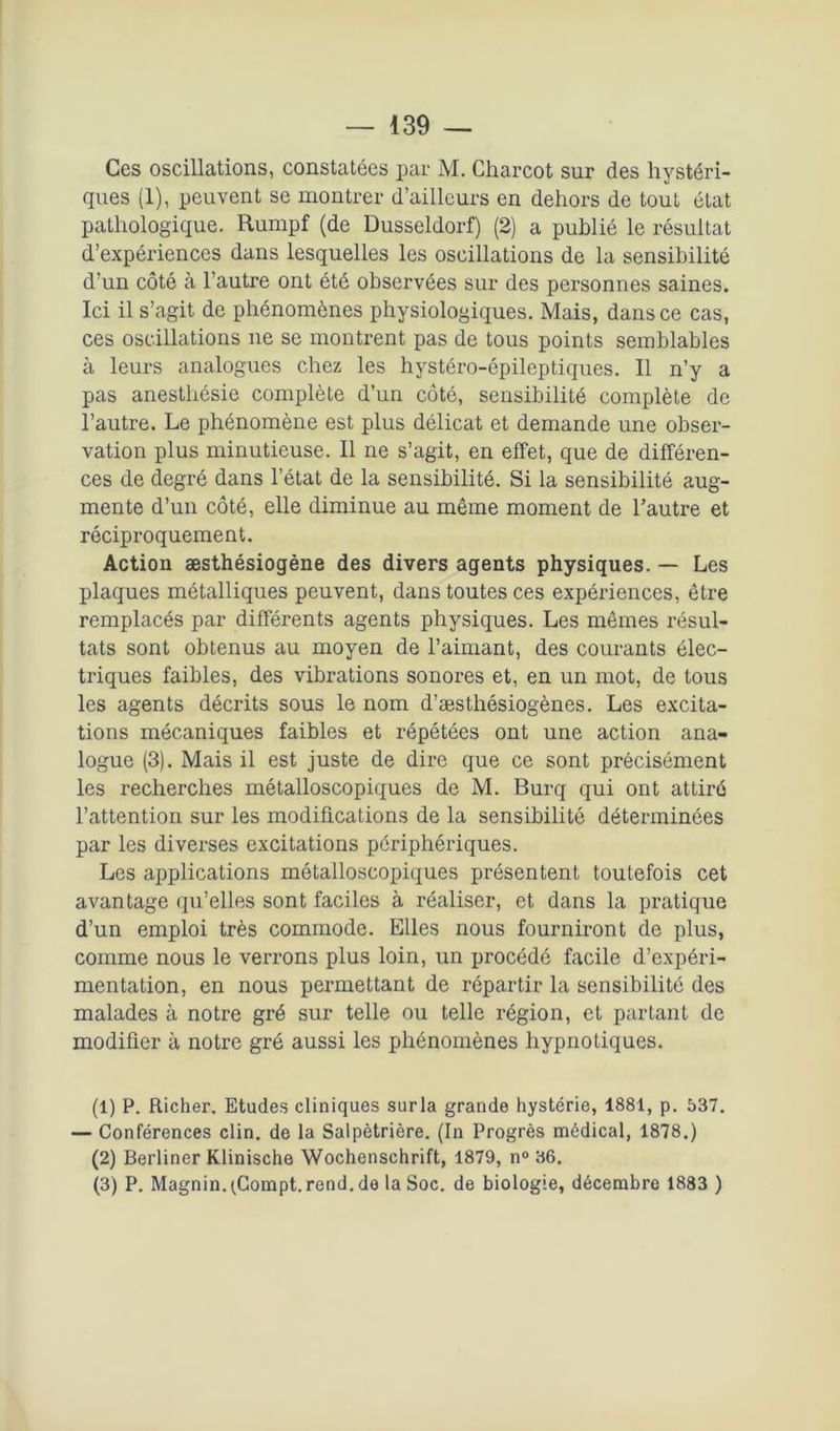 Ces oscillations, constatées par M. Charcot sur des hystéri- ques (1), peuvent se montrer d’ailleurs en dehors de tout état pathologique. Rumpf (de Dusseldorf) (2) a publié le résultat d’expériences dans lesquelles les oscillations de la sensibilité d’un côté à l’autre ont été observées sur des personnes saines. Ici il s’agit de phénomènes physiologiques. Mais, dans ce cas, ces oscillations ne se montrent pas de tous points semblables à leurs analogues chez les hystéro-épileptiques. Il n’y a pas anesthésie complète d’un côté, sensibilité complète de l’autre. Le phénomène est plus délicat et demande une obser- vation plus minutieuse. Il ne s’agit, en effet, que de différen- ces de degré dans l’état de la sensibilité. Si la sensibilité aug- mente d’un côté, elle diminue au même moment de l’autre et réciproquement. Action æsthésiogène des divers agents physiques. — Les plaques métalliques peuvent, dans toutes ces expéi'iences, être remplacés par différents agents physiques. Les mêmes résul- tats sont obtenus au moyen de l’aimant, des courants élec- triques faibles, des vibrations sonores et, en un mot, de tous les agents décrits sous le nom d’æsthésiogènes. Les excita- tions mécaniques faibles et répétées ont une action ana- logue (3). Mais il est juste de dire que ce sont précisément les recherches métalloscopiques de M. Burq qui ont attiré l’attention sur les modifications de la sensibilité déterminées par les diverses excitations périphériques. Les applications métalloscopiques présentent toutefois cet avantage qu’elles sont faciles à réaliser, et dans la pratique d’un emploi très commode. Elles nous fourniront de plus, comme nous le verrons plus loin, un procédé facile d’expéri- mentation, en nous permettant de répartir la sensibilité des malades à notre gré sur telle ou telle région, et partant de modifier à notre gré aussi les phénomènes hypnotiques. (1) P. Richer. Etudes cliniques surla grande hystérie, 1881, p. 537. — Conférences clin, de la Salpêtrière. (In Progrès médical, 1878.) (2) Berliner Klinische Wochenschrift, 1879, n° 36. (3) P. Magnin. ^Gompt. rend, de la Soc. de biologie, décembre 1883 )