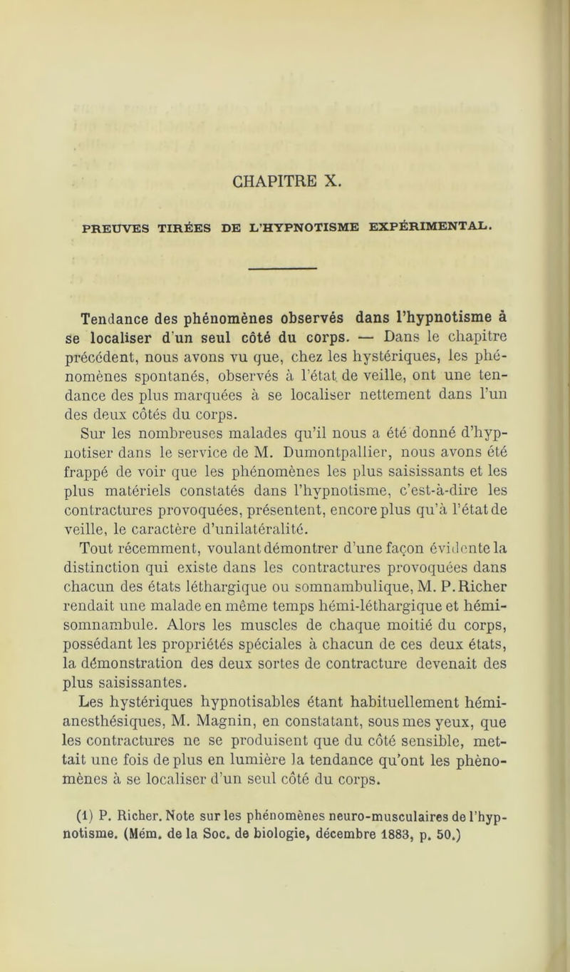 PREUVES TIRÉES DE L’HYPNOTISME EXPÉRIMENTAL. Tendance des phénomènes observés dans l’hypnotisme à se localiser d'un seul côté du corps. — Dans le chapitre précédent, nous avons vu que, chez les hystériques, les phé- nomènes spontanés, observés à l’état, de veille, ont une ten- dance des plus marquées à se localiser nettement dans l’un des deux côtés du corps. Sur les nombreuses malades qu’il nous a été donné d’hyp- notiser dans le service de M. Dumontpallier, nous avons été frappé de voir que les phénomènes les plus saisissants et les plus matériels constatés dans l’hypnotisme, c’est-à-dire les contractures provoquées, présentent, encore plus qu’à l’état de veille, le caractère d’unilatéralité. Tout récemment, voulant démontrer d’une façon évidente la distinction qui existe dans les contractures provoquées dans chacun des états léthargique ou somnambulique, M. P.Richer rendait une malade en même temps liémi-léthargique et hémi- somnambule. Alors les muscles de chaque moitié du corps, possédant les propriétés spéciales à chacun de ces deux états, la démonstration des deux sortes de contracture devenait des plus saisissantes. Les hystériques hypnotisables étant habituellement hémi- anesthésiques, M. Magnin, en constatant, sous mes yeux, que les contractures ne se produisent que du côté sensible, met- tait une fois déplus en lumière la tendance qu’ont les phéno- mènes à se localiser d’un seul côté du corps. (1) P. Richer. Note sur les phénomènes neuro-musculaires de l’hyp- notisme. (Mém. de la Soc. de biologie, décembre 1883, p. 50.)