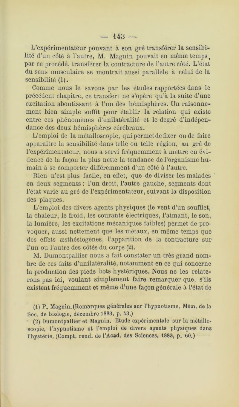 L’expérimentateur pouvant à son gré transférer la sensibi- lité d’un côté à l’autre, M. Magnin pouvait en même temps, par ce procédé, transférer la contracture de l’autre côté. L’état du sens musculaire se montrait aussi parallèle à celui de la sensibilité (1). Comme nous le savons par les études rapportées dans le précédent chapitre, ce transfert ne s’opère qu’à la suite d’une excitation aboutissant à l’un des hémisphères. Un raisonne- ment bien simple suffit pour établir la relation qui existe entre ces phénomènes d’unilatéralité et le degré d’indépen- dance des deux hémisphères cérébraux. L’emploi de la métalloscopie, qui permet de fixer ou de faire apparaître la sensibilité dans telle ou telle région, au gré de l’expérimentateur, nous a servi fréquemment à mettre en évi- dence de la façon la plus nette la tendance de l’organisme hu- main à se comporter différemment d’un côté à l’autre. Rien n’est plus facile, en effet, que de diviser les malades ' en deux segments : l’un droit, l’autre gauche, segments dont l’état varie au gré de l’expérimentateur, suivant la disposition des plaques. L’emploi des divers agents physiques (le vent d’un soufflet, la chaleur, le froid, les courants électriques, l’aimant, le son, la lumière, les excitations mécaniques faibles) permet de pro- voquer, aussi nettement que les métaux, en même temps que des effets æsthésiogènes, l’apparition de la contracture sur l’un ou l’autre des côtés du corps (2). M. Dumontpallier nous a fait constater un très grand nom- bre de ces faits d’unilatéralité, notamment en ce qui concerne la production des pieds bots hystériques. Nous ne les relate- rons pas ici, voulant simplement faire remarquer que, s’ils existent fréquemment et même d’une façon générale à l’état de (1) P. Magnin.(Remarques générales sur l’hypnotisme. Mém. do la Soc. de biologie, décembre 1883, p. 43.) (2) Dumontpallier et Magnin. Etude expérimentale sur la métallo- scopie, l’hypnotisme ot l’emploi de divers agents physiques dans l’hystérie. (Compt. rend, de l’Acad. des Sciences, 1883, p. 60.)