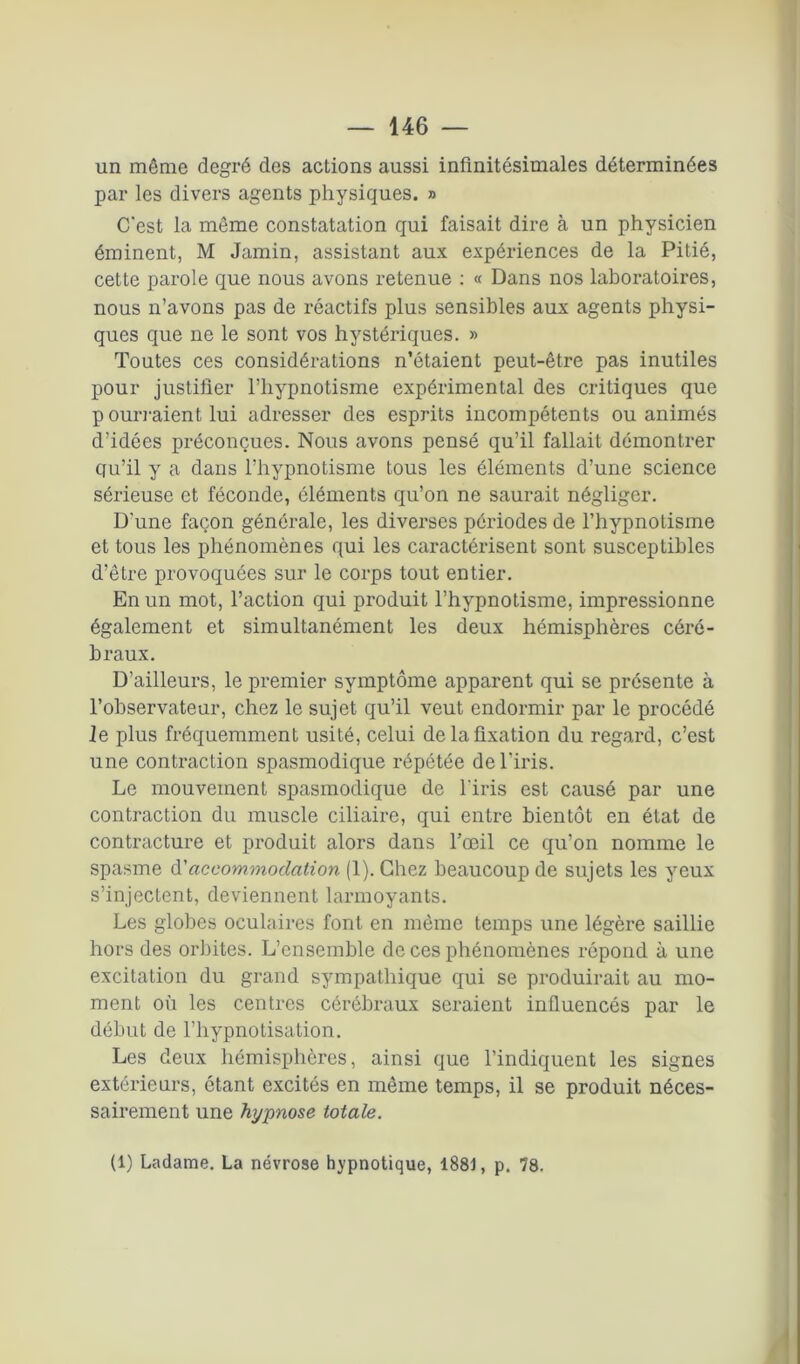 un même degré des actions aussi infinitésimales déterminées par les divers agents physiques. » C'est la même constatation qui faisait dire à un physicien éminent, M Jamin, assistant aux expériences de la Pitié, cette parole que nous avons retenue : « Dans nos laboratoires, nous n’avons pas de réactifs plus sensibles aux agents physi- ques que ne le sont vos hystériques. » Toutes ces considérations n’étaient peut-être pas inutiles pour justifier l’hypnotisme expérimental des critiques que p ouïraient lui adresser des esprits incompétents ou animés d’idées préconçues. Nous avons pensé qu’il fallait démontrer qu’il y a dans l’hypnotisme tous les éléments d’une science sérieuse et féconde, éléments qu’on ne saurait négliger. D'une façon générale, les diverses périodes de l’hypnotisme et tous les phénomènes qui les caractérisent sont susceptibles d’être provoquées sur le corps tout entier. En un mot, l’action qui produit l’hypnotisme, impressionne également et simultanément les deux hémisphères céré- braux. D’ailleurs, le premier symptôme apparent qui se présente à l’observateur, chez le sujet qu’il veut endormir par le procédé le plus fréquemment usité, celui de la fixation du regard, c’est une contraction spasmodique répétée de l'iris. Le mouvement spasmodique de l'iris est causé par une contraction du muscle ciliaire, qui entre bientôt en état de contracture et produit alors dans l’œil ce qu’on nomme le spasme d'accommodation (1). Chez beaucoup de sujets les yeux s’injectent, deviennent larmoyants. Les globes oculaires font en même temps une légère saillie hors des orbites. L’ensemble de ces phénomènes répond à une excitation du grand sympathique qui se produirait au mo- ment où les centres cérébraux seraient influencés par le début de l’hypnotisation. Les deux hémisphères, ainsi que l’indiquent les signes extérieurs, étant excités en même temps, il se produit néces- sairement une hypnose totale. (1) Ladame. La névrose hypnotique, 1881, p. 78.