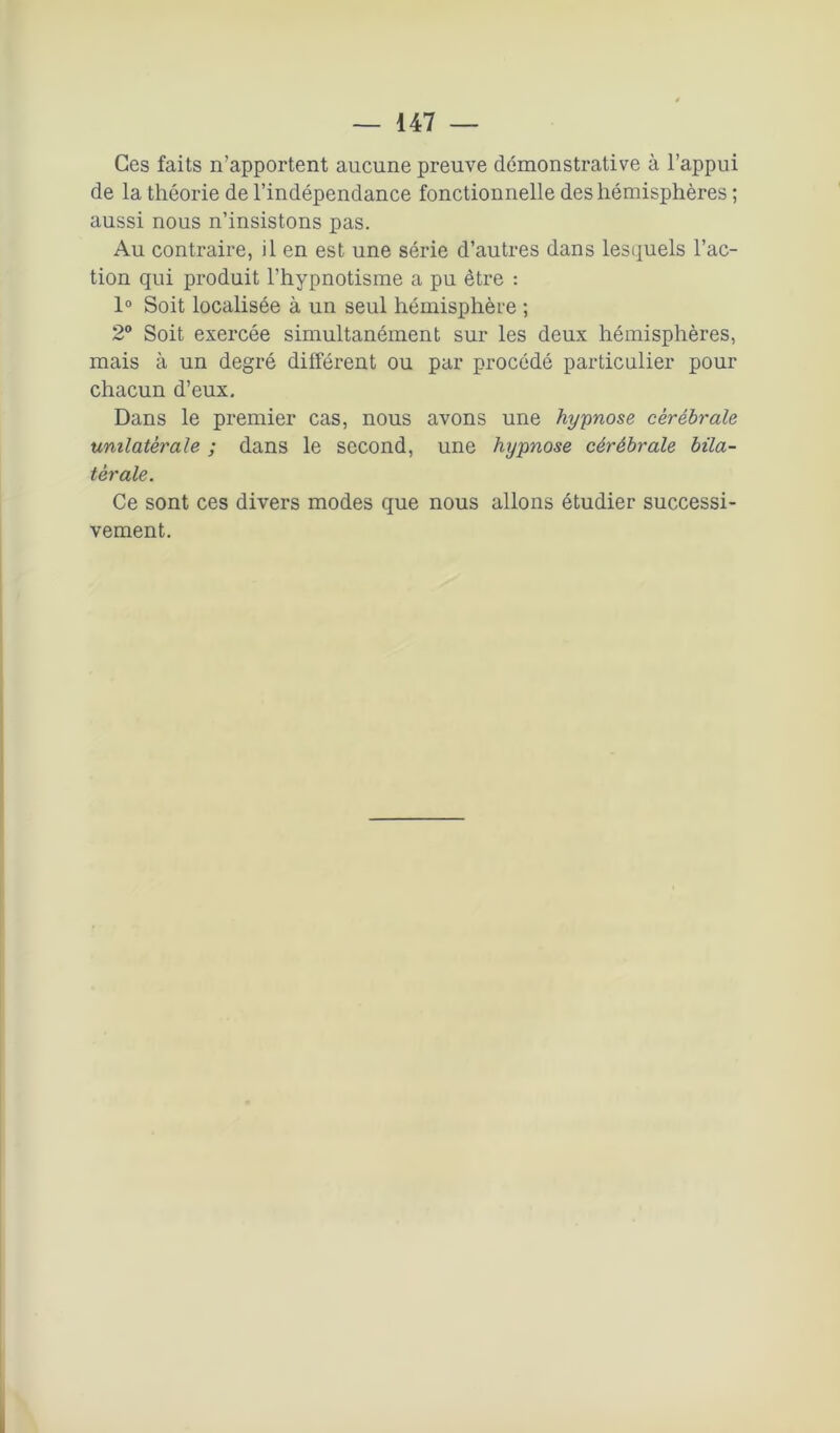 Ces faits n’apportent aucune preuve démonstrative à l’appui de la théorie de l’indépendance fonctionnelle des hémisphères ; aussi nous n’insistons pas. Au contraire, il en est une série d’autres dans lesquels l’ac- tion qui produit l’hypnotisme a pu être : 1° Soit localisée à un seul hémisphère ; 2° Soit exercée simultanément sur les deux hémisphères, mais à un degré différent ou par procédé particulier pour chacun d’eux. Dans le premier cas, nous avons une hy-pnose cérébrale unilatérale ; dans le second, une hypnose cérébrale bila- térale. Ce sont ces divers modes que nous allons étudier successi- vement.