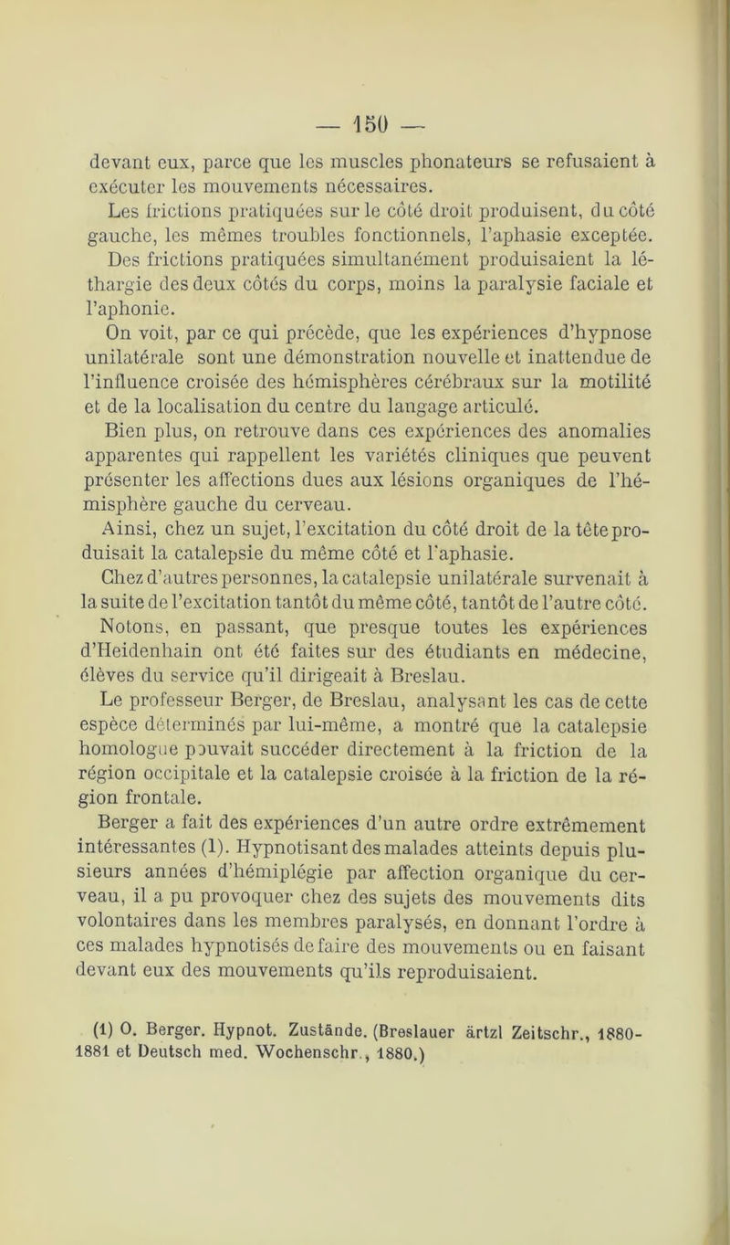 devant eux, parce que les muscles phonateurs se refusaient à exécuter les mouvements nécessaires. Les frictions pratiquées sur le côté droit produisent, du côté gauche, les mêmes troubles fonctionnels, l’aphasie exceptée. Des frictions pratiquées simultanément produisaient la lé- thargie des deux côtés du corps, moins la paralysie faciale et l’aphonie. On voit, par ce qui précède, que les expériences d’hypnose unilatérale sont une démonstration nouvelle et inattendue de l’influence croisée des hémisphères cérébraux sur la motilité et de la localisation du centre du langage articulé. Bien plus, on retrouve dans ces expériences des anomalies apparentes qui rappellent les variétés cliniques que peuvent présenter les affections dues aux lésions organiques de l’hé- misphère gauche du cerveau. Ainsi, chez un sujet, l’excitation du côté droit de la tête pro- duisait la catalepsie du même côté et l'aphasie. Chez d’autres personnes, la catalepsie unilatérale survenait à la suite de l’excitation tantôt du même côté, tantôt de l’autre côte. Notons, en passant, que presque toutes les expériences d’Heidenhain ont été faites sur des étudiants en médecine, élèves du service qu’il dirigeait à Breslau. Le professeur Berger, de Breslau, analysant les cas de cette espèce déterminés par lui-même, a montré que la catalepsie homologue pouvait succéder directement à la friction de la région occipitale et la catalepsie croisée à la friction de la ré- gion frontale. Berger a fait des expériences d’un autre ordre extrêmement intéressantes (1). Hypnotisant des malades atteints depuis plu- sieurs années d’hémiplégie par affection organique du cer- veau, il a pu provoquer chez des sujets des mouvements dits volontaires dans les membres paralysés, en donnant l’ordre à ces malades hypnotisés défaire des mouvements ou en faisant devant eux des mouvements qu’ils reproduisaient. (1) O. Berger. Hypnot. Zustânde. (Breslauer àrtzl Zeitschr., 1880- 1881 et Deutsch med. Wochenschr., 1880.)