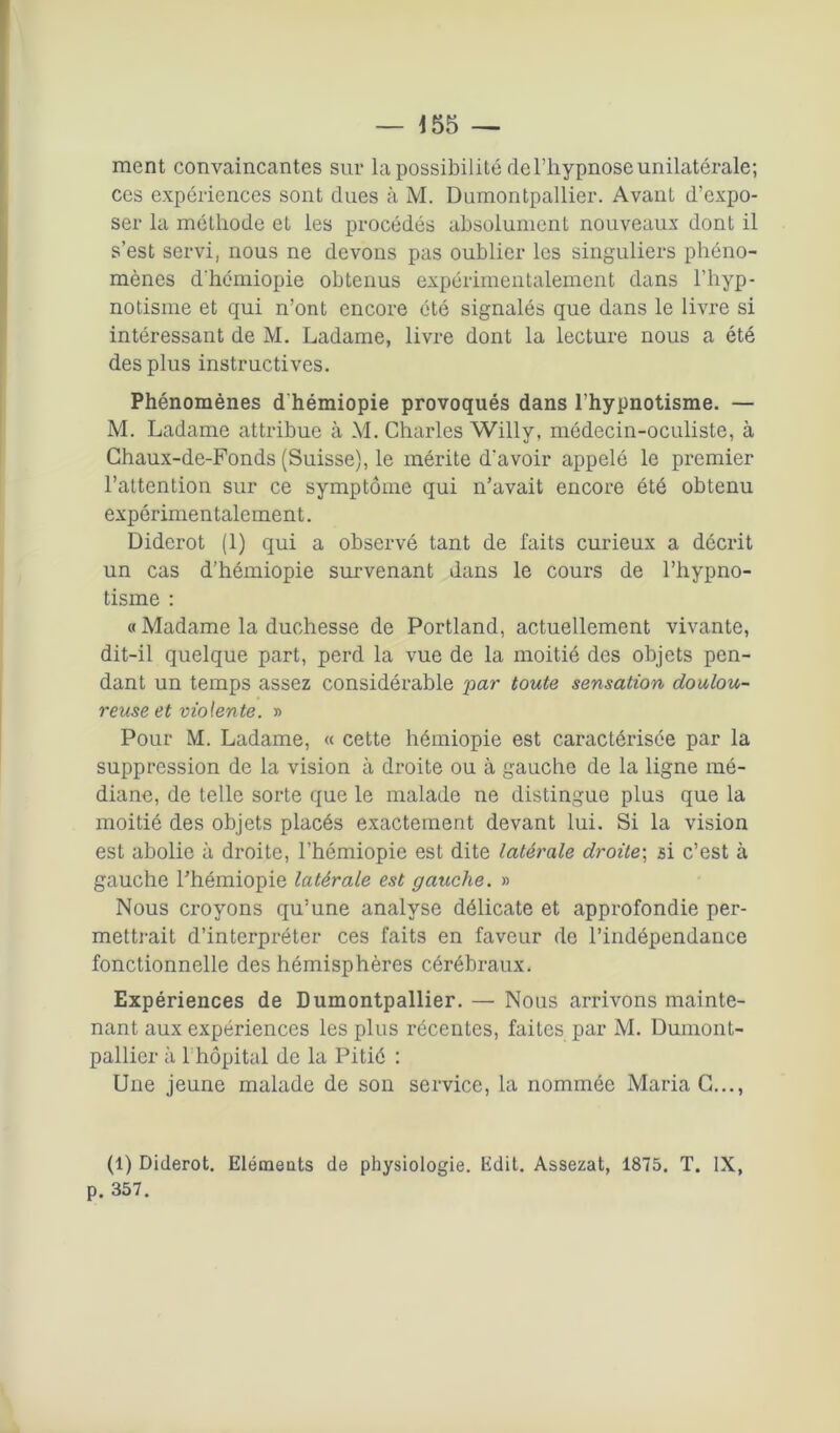 ment convaincantes sur la possibilité de l’hypnose unilatérale; ces expériences sont dues à M. Dumontpallier. Avant d’expo- ser la méthode et les procédés absolument nouveaux dont il s’est servi) nous ne devons pas oublier les singuliers phéno- mènes dhémiopie obtenus expérimentalement dans l’hyp- notisme et qui n’ont encore été signalés que dans le livre si intéressant de M. Ladame, livre dont la lecture nous a été des plus instructives. Phénomènes d hémiopie provoqués dans l’hypnotisme. — M. Ladame attribue à M. Charles Willy, médecin-oculiste, à Chaux-de-Fonds (Suisse), le mérite d'avoir appelé le premier l’attention sur ce symptôme qui n’avait encore été obtenu expérimentalement. Diderot (1) qui a observé tant de faits curieux a décrit un cas d’hémiopie survenant dans le cours de l’hypno- tisme : « Madame la duchesse de Portland, actuellement vivante, dit-il quelque part, perd la vue de la moitié des objets pen- dant un temps assez considérable par toute sensation doulou- reuse et violente. » Pour M. Ladame, « cette hémiopie est caractérisée par la suppression de la vision à droite ou à gauche de la ligne mé- diane, de telle sorte que le malade ne distingue plus que la moitié des objets placés exactement devant lui. Si la vision est abolie à droite, l’hémiopie est dite latérale droite; si c’est à gauche l’hémiopie latérale est gauche. » Nous croyons qu’une analyse délicate et approfondie per- mettrait d’interpréter ces faits en faveur de l’indépendance fonctionnelle des hémisphères cérébraux. Expériences de Dumontpallier. — Nous arrivons mainte- nant aux expériences les plus récentes, faites par M. Dumont- pallier à 1 hôpital de la Pitié : Une jeune malade de son service, la nommée Maria G..., (1) Diderot. Eléments de physiologie. Edit. Assezat, 1875. T. IX, p. 357.