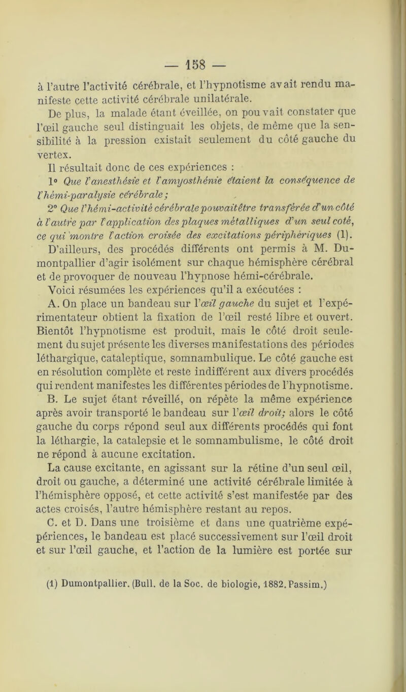 à l’autre l’activité cérébrale, et l’hypnotisme avait rendu ma- nifeste cette activité cérébrale unilatérale. De plus, la malade étant éveillée, on pouvait constater que l’œil gauche seul distinguait les objets, de même que la sen- sibilité à la pression existait seulement du côté gauche du vertex. Il résultait donc de ces expériences : 1° Que l'anesthésie et l'amyosthénie e'taient la conséquence de Yhémi-paralysie cérébrale; 2° Que Vhémi-activité cérébralepouvaitêtre transférée d’un côté à l'autre par T application des plaques métalliques d'un seul coté, ce qui'montre l'action croisée des excitations périphériques (1). D’ailleurs, des procédés différents ont permis à M. Du- montpallier d’agir isolément sur chaque hémisphère cérébral et de provoquer de nouveau l’hypnose hémi-cérébrale. Voici résumées les expériences qu’il a exécutées : A. On place un bandeau sur Y œil gauche du sujet et l’expé- rimentateur obtient la fixation de l’œil resté libre et ouvert. Bientôt l’hypnotisme est produit, mais le côté droit seule- ment du sujet présente les diverses manifestations des périodes léthargique, cataleptique, somnambulique. Le côté gauche est en résolution complète et reste indifférent aux divers procédés qui rendent manifestes les différentes périodes de l’hypnotisme. B. Le sujet étant réveillé, on répète la même expérience après avoir transporté le bandeau sur Y œil droit; alors le côté gauche du corps répond seul aux différents procédés qui font la léthargie, la catalepsie et le somnambulisme, le côté droit ne répond à aucune excitation. La cause excitante, en agissant sur la rétine d’un seul œil, droit ou gauche, a déterminé une activité cérébrale limitée à l’hémisphère opposé, et cette activité s’est manifestée par des actes croisés, l’autre hémisphère restant au repos. C. et D. Dans une troisième et dans une quatrième expé- périences, le bandeau est placé successivement sur l’œil droit et sur l’œil gauche, et l’action de la lumière est portée sur