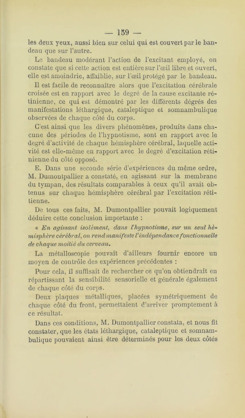 les deux yeux, aussi bien sur celui qui est couvert par le ban- deau que sur l’autre. Le bandeau modérant l’action de l’excitant employé, on constate que si cette action est entière sur l’œil libre et ouvert, elle est amoindrie, allaiblie, sur l’œil protégé par le bandeau. Il est facile de reconnaître alors que l’excitation cérébrale croisée est en rapport avec le degré de la cause excitante ré- tinienne, ce qui est démontré par les différents dégrés des manifestations léthargique, cataleptique et somnambulique observées de chaque côté du corps. C’est ainsi que les divers phénomènes, produits dans cha- cune des périodes de l’hypnotisme, sont en rapport avec le degré d’activité de chaque hémisphère cérébral, laquelle acti- vité est elle-même en rapport avec le degré d’excitation réti- nienne du côté opposé. E. Dans une seconde série d’expériences du même ordre, M. Dumontpallier a constaté, en agissant sur la membrane du tympan, des résultats comparables à ceux qu’il avait ob- tenus sur chaque hémisphère cérébral par l’excitation réti- tienne. De tous ces faits, M. Dumontpallier pouvait logiquement déduire cette conclusion importante : « En agissant isolément, dans l'hypnotisme, sur un seul hé- misphère cérébral, on rendmanifeste Vindépendance fonctionnelle de chaque moitié du cerveau. La métalloscopie pouvait d’ailleurs fournir encore un moyen de contrôle des expériences précédentes : Pour cela, il suffisait de rechercher ce qu’on obtiendrait en répartissant la sensibilité sensorielle et générale également de chaque côté du corps. Deux plaques métalliques, placées symétriquement de chaque côté du front, permettaient d’arriver promptement à ce résultat. Dans ces conditions, M. Dumontpallier constata, et nous fit constater, que les états léthargique, cataleptique et somnam- bulique pouvaient ainsi être déterminés pour les deux côtés