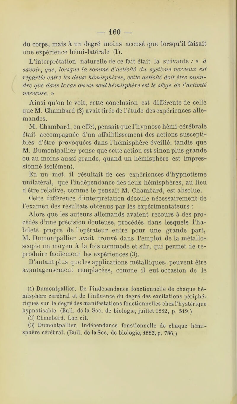 du corps, mais à un degré moins accusé que lorsqu’il faisait une expérience hémi-latérale (1). L’interprétation naturelle de ce fait était la suivante ; « à savoir, que, lorsque la somme d'activité du système nerveux est repartie entre les deux hémisphères, cette activité doit être moin- dre que dans le cas ou un seul hémisphère est le siège de l'activité nerveuse. » Ainsi qu’on le voit, cette conclusion est différente de celle que M. Chambard (2) avait tirée de l’étude des expériences alle- mandes. M. Chambard, en effet, pensait que l’hypnose hémi-cérébrale était accompagnée d’un affaiblissement des actions suscepti- bles d’être provoquées dans l’hémisphère éveillé, tandis que M. Dumontpallier pense que cette action est sinon plus grande ou au moins aussi grande, quand un hémisphère est impres- sionné isolément. En un mot, il résultait de ces expériences d’hypnotisme unilatéral, que l’indépendance des deux hémisphères, au lieu d’être relative, comme le pensait M. Chambard, est absolue. Cette différence d’interprétation découle nécessairement de l'examen des résultats obtenus par les expérimentateurs : Alors que les auteurs allemands avaient recours à des pro- cédés d’une précision douteuse, procédés dans lesquels l’ha- bileté propre de l’opérateur entre pour une grande part, M. Dumontpallier avait trouvé dans l’emploi de la métallo- scopie un moyen à la fois commode et sûr, qui permet de re- produire facilement les expériences (3). D’autant plus que les applications métalliques, peuvent être avantageusement remplacées, comme il eut occasion de le (1) Dumontpallier. De l’indépendance fonctionnelle de chaque hé- misphère cérébral et de l’influence du degré des excitations périphé- riques sur le degré des manifestations fonctionnelles chez l’hystérique hypnotisable (Bull, de la Soc. de biologie, juillet 1882, p. 519.) (2) Chambard. Loc.cit. (3) Dumontpallier. Indépendance fonctionnelle de chaque hémi- sphère cérébral. (Bull, de la Soc. de biologie, 1882, p. 786.)