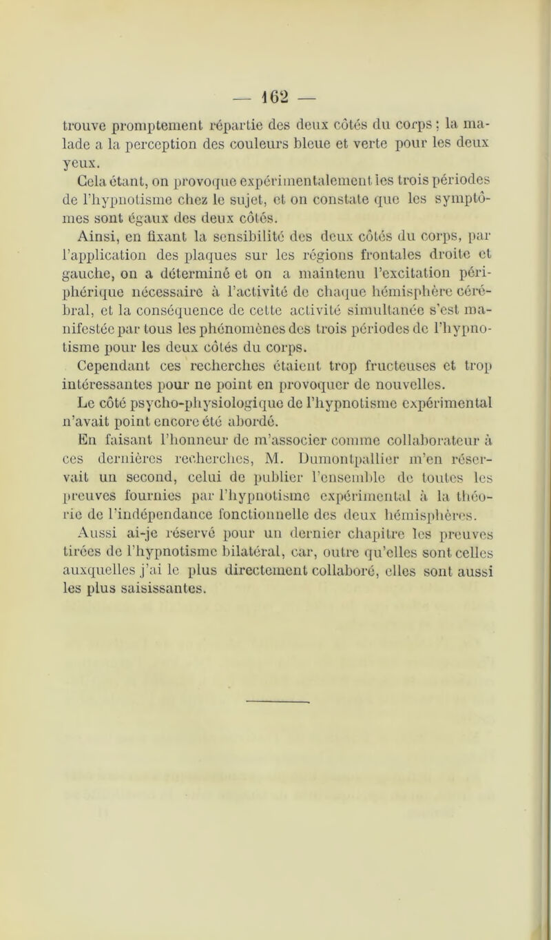 trouve promptement répartie des deux côtés du corps ; la ma- lade a la perception des couleurs bleue et verte pour les deux yeux. Gela étant, on provoque expérimentalement les trois périodes de l’hypnotisme chez le sujet, et on constate que les symptô- mes sont égaux des deux côtés. Ainsi, en fixant la sensibilité des deux côtes du corps, par l’application des plaques sur les régions frontales droite cl gauche, on a déterminé et on a maintenu l’excitation péri- phérique nécessaire à l’activité de chaque hémisphère céré- bral, et la conséquence de cette aelivité simultanée s’est ma- nifestée par tous les phénomènes des trois périodes de l'hypno- tisme pour les deux côtés du corps. Cependant ces recherches étaient trop fructeuses et trop intéressantes pour ne point en provoquer de nouvelles. Le côté psycho-physiologique de l’hypnotisme expérimental n’avait point encore été abordé. En faisant l’honneur de m’associer comme collaborateur à ces dernières recherches, M. Dumontpallier m’en réser- vait un second, celui de publier l’ensemble de toutes les preuves fournies par l’hypnotisme expérimental à la théo- rie de l’indépendance fonctionnelle des deux hémisphères. Aussi ai-je réservé pour uu dernier chapitre les preuves tirées de l’hypnotisme bilatéral, car, outre qu’elles sont celles auxquelles j’ai le plus directement collaboré, elles sont aussi les plus saisissantes.