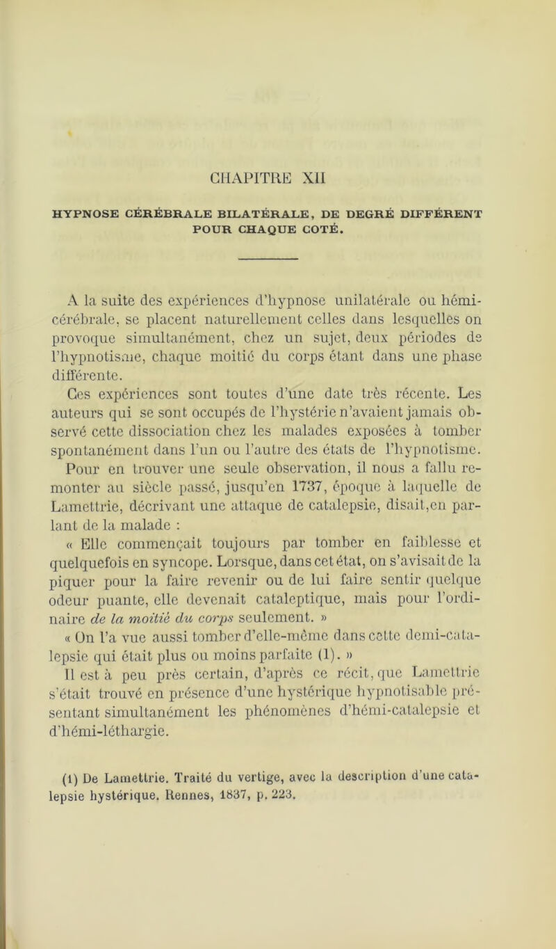 HYPNOSE CÉRÉBRALE BILATÉRALE, DE DEGRÉ DIFFÉRENT POUR CHAQUE COTÉ. A la suite des expériences d’hypnose unilatérale ou hémi- cérébrale. se placent naturellement celles dans lesquelles on provoque simultanément, chez un sujet, deux périodes de l’hypnotisme, chaque moitié du corps étant dans une phase différente. Ces expériences sont toutes d’une date très récente. Les auteurs qui se sont occupés de l’hystérie n’avaient jamais ob- servé cette dissociation chez les malades exposées à tomber spontanément dans l’un ou l’autre des étals de l’hypnotisme. Pour en trouver une seule observation, il nous a fallu re- monter au siècle passé, jusqu’en 1737, époque à laquelle de Lamettrie, décrivant une attaque de catalepsie, disait,en par- lant de la malade : « Elle commençait toujours par tomber en faiblesse et quelquefois en syncope. Lorsque, dans cet état, on s’avisait de la piquer pour la faire revenir ou de lui faire sentir quelque odeur puante, elle devenait cataleptique, mais pour l’ordi- naire de la moitié du corps seulement. » « On l’a vue aussi tomber d’elle-même dans cette demi-cata- lepsie qui était plus ou moins parfaite (1). » Il est à peu près certain, d’après ce récit, que Lamettrie s’était trouvé en présence d’une hystérique hypnotisable pré- sentant simultanément les phénomènes d’hémi-catalepsie et d'hémi-léthargie. (1) De Lamettrie. Traité du vertige, avec la description d’une cata lepsie hystérique. Rennes, 1837, p. 223.