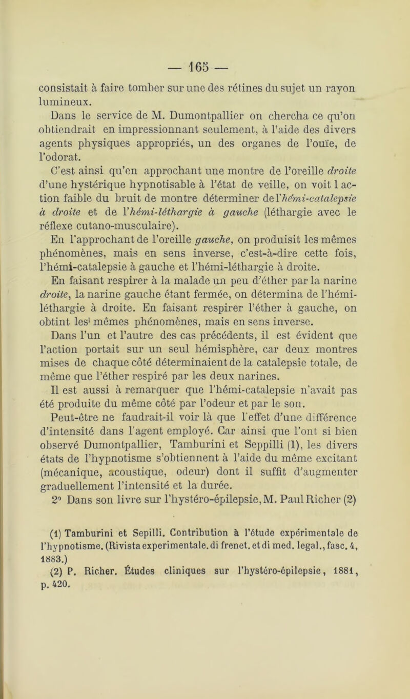 consistait à faire tomber sur une des rétines du sujet un rayon lumineux. Dans le service de M. Dumontpallier on chercha ce qu’on obtiendrait en impressionnant seulement, à l’aide des divers agents physiques appropriés, un des organes de l’ouïe, de l’odorat. C’est ainsi qu’en approchant une montre de l’oreille droite d’une hystérique hypnotisable à l'état de veille, on voit 1 ac- tion faible du bruit de montre déterminer de Thémi-catalepsie à droite et de Y hémi-léthargie à gauche (léthargie avec le réflexe cutano-musculaire). En l’approchant de l’oreille gauche, on produisit les mêmes phénomènes, mais en sens inverse, c’est-à-dire cette fois, l’hémi-catalepsie à gauche et l’hémi-léthargie à droite. En faisant respirer à la malade un peu d'éther par la narine droite, la narine gauche étant fermée, on détermina de l’hémi- léthargie à droite. En faisant respirer l’éther à gauche, on obtint les1 2 mêmes phénomènes, mais en sens inverse. Dans l’un et l’autre des cas précédents, il est évident que l’action portait sur un seul hémisphère, car deux montres mises de chaque côté déterminaient de la catalepsie totale, de même que l’éther respiré par les deux narines. Il est aussi à remarquer que l’hémi-catalepsie n’avait pas été produite du même côté par l’odeur et par le son. Peut-être ne faudrait-il voir là que l'effet d’une différence d’intensité dans l’agent employé. Car ainsi que l’ont, si bien observé Dumontpallier, Tamburini et Seppilli (1), les divers états de l’hypnotisme s’obtiennent à l’aide du môme excitant (mécanique, acoustique, odeur) dont il suffit d’augmenter graduellement l’intensité et la duree. 2° Dans son livre sur l’hystéro-épilepsie,M. Paul Richcr (2) (1) Tamburini et Sepilli. Contribution à l’étude expérimentale de l’hypnotisme. (Rivistaexperimentale.di frenet.etdi med. legal., fasc. 4, 1883.) (2) P. Richer. Études cliniques sur l’hystoro-épilepsie, 1881, p. 420.