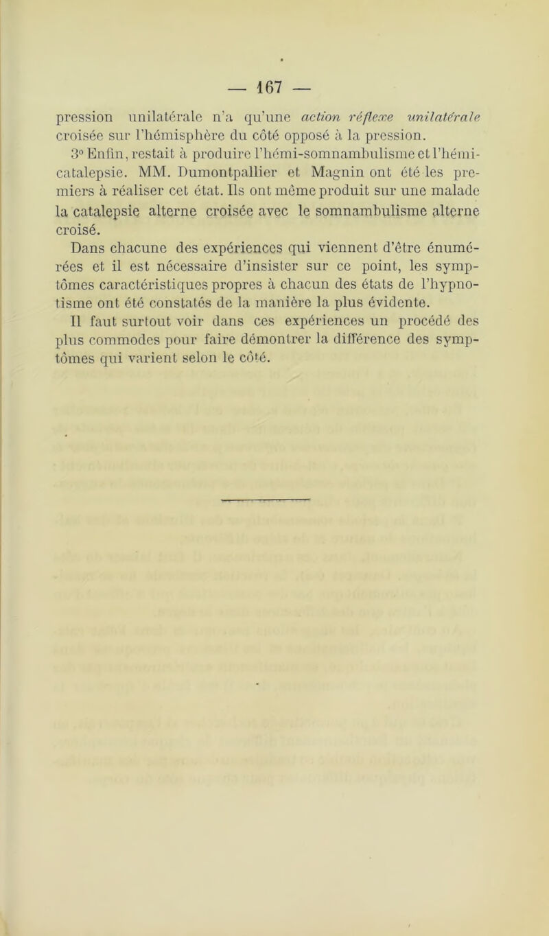 pression unilatérale n’a qu’une action réflexe unilatérale croisée sur l’hémisphère du côté opposé à la pression. 3° Enfin, restait à produire rhémi-somnambulismeell’hémi- catalepsie. MM. Dumontpallier et Magnin ont été les pre- miers à réaliser cet état. Ils ont même produit sur une malade la catalepsie alterne croisée avec le somnambulisme alterne croisé. Dans chacune des expériences qui viennent d’être énumé- rées et il est nécessaire d’insister sur ce point, les symp- tômes caractéristiques propres à chacun des états de l’hypno- tisme ont été constatés de la manière la plus évidente. Il faut surtout voir dans ces expériences un procédé des plus commodes pour faire démontrer la différence des symp- tômes qui varient selon le côté.