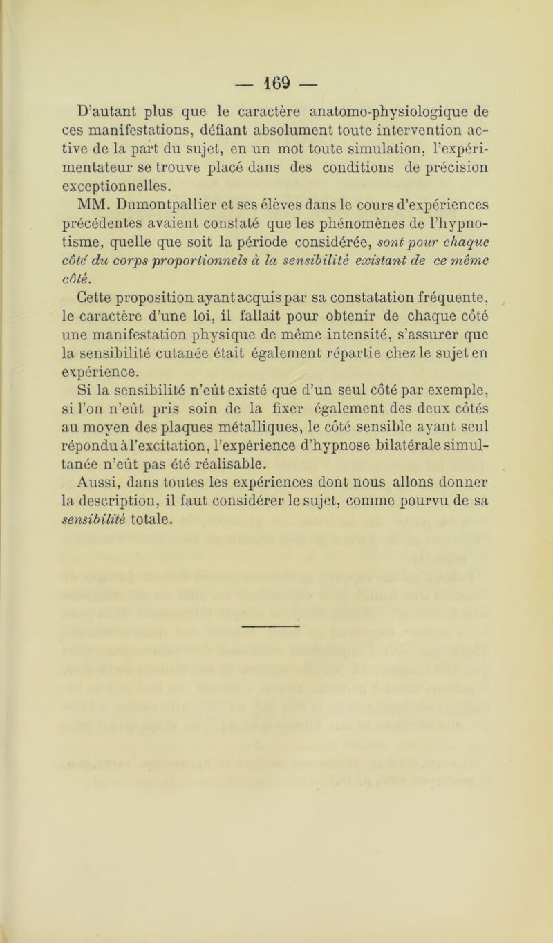 D’autant plus que le caractère anatomo-physiologique de ces manifestations, défiant absolument toute intervention ac- tive de la part du sujet, en un mot toute simulation, l’expéri- mentateur se trouve placé dans des conditions de précision exceptionnelles. MM. Dumontpallier et ses élèves dans le cours d’expériences précédentes avaient constaté que les phénomènes de l’hypno- tisme, quelle que soit la période considérée, sont pour chaque côte' du corps proportionnels à la sensibilité existant de ce même côté. Cette proposition ayant acquis par sa constatation fréquente, le caractère d’une loi, il fallait pour obtenir de chaque côté une manifestation physique de même intensité, s’assurer que la sensibilité cutanée était également répartie chez le sujet en expérience. Si la sensibilité n’eût existé que d’un seul côté par exemple, si l’on n’eùt pris soin de la fixer également des deux côtés au moyen des plaques métalliques, le côté sensible ayant seul répondu àl’excitation, l’expérience d’hypnose bilatérale simul- tanée n’eût pas été réalisable. Aussi, dans toutes les expériences dont nous allons donner la description, il faut considérer le sujet, comme pourvu de sa sensibilité totale.