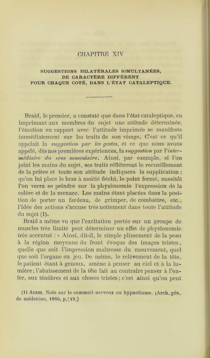 SUGGESTIONS BILATÉRALES SIMULTANÉES, DE CARACTÈRE DIFFÉRENT POUR CHAQUE COTÉ, DANS L'ÉTAT CATALEPTIQUE. Braid, le premier, a constaté que dans l’état cataleptique, en imprimant aux membres du sujet une attitude déterminée, l’émotion en rapport avec l’attitude imprimée se manifeste immédiatement sur les traits de son visage. C’est ce qu’il appelait la suggestion par les gestes, et ce que nous avons appelé, dès nos premières expériences, la suggestion par Xinter- médiaire du sens musculaire. Ainsi, par exemple, si l’on joint les mains du sujet, ses traits réfléteront le recueillement de la prière et toute son attitude indiquera la supplication ; qu’on lui place le bras à moitié fléchi, le point fermé, aussitôt l’on verra se peindre sur la physionomie l’expression de la colère et de la menace. Les mains étant placées dans la posi- tion de porter un fardeau, de grimper, de combattre, etc., l’idée des actions s’accuse très nettement dans toute l’attitude du sujet (1). Braid a môme vu que l’excitation portée sur un groupe de muscles très limité peut déterminer un effet de physionomie très accentué : « Ainsi, dit-il, le simple plissement de la peau à la région moyenne du front évoque des images tristes, quelle que soit l’impression maîtresse du mouvement, quel que soit l’organe en jeu. De même, le relèvement de la tête, le patient étant à genoux, amène à penser au ciel et à la lu- mière; l’abaissement de la tête fait au contraire penser à l’en- fer, aux ténèbres et aux choses tristes ; c’est ainsi qu’on peut (1) Azam. Note sur le sommeil nerveux ou hypnotisme. (Arch.gén. de médecine, 1860, p.'l9.)